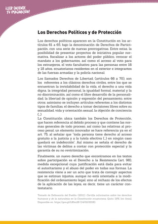 Los Derechos Políticos y de Protección
Los derechos políticos aparecen en la Constitución en los ar-
tículos 61 a 65, bajo la denominación de Derechos de Partici-
pación, con una serie de nuevas prerrogativas. Entre estas, la
posibilidad de presentar proyectos de iniciativa popular nor-
mativa, ﬁscalizar a los actores del poder público, revocar el
mandato a los gobernantes, así como el acceso al voto para
los extranjeros, el voto facultativo para las personas entre 16
y 18 años, ecuatorianos residentes en el exterior e integrantes
de las fuerzas armadas y la policía nacional.
Los llamados Derechos de Libertad, (artículos 66 a 70), son
los referentes a los clásicos derechos civiles, entre los que se
encuentran la inviolabilidad de la vida, el derecho a una vida
digna, la integridad personal, la igualdad formal, material y la
no discriminación, así como el libre desarrollo de la personali-
dad, la libertad de opinión y expresión del pensamiento, entre
otros; asimismo se incluyen artículos referentes a los distintos
tipos de familias, el derecho a tomar decisiones libres sobre su
sexualidad, vida y orientación sexual, la objeción de conciencia
(…)
La Constitución ubica también los Derechos de Protección,
que hacen referencia al debido proceso y que contiene las nor-
mas generales de todo proceso, así como las relativas al pro-
ceso penal; un elemento innovador se hace referencia ya en el
art. 75, al señalar que “toda persona tiene derecho al acceso
gratuito a la justicia y a la tutela efectiva (…) en ningún caso
quedará en indefección”. Así mismo se señala el derecho de
las víctimas de delitos a contar con protección especial y la
garantía de su no revictimización.
Finalmente, un nuevo derecho que encontramos en los textos
sobre participación es el Derecho a la Resistencia (art. 98),
medida excepcional cuya justiﬁcación está dada para evitar
el autoritarismo y el abuso del poder en todas sus formas. La
resistencia viene a ser un acto que trata de corregir aspectos
que se estiman injustos, aunque no está orientada a la modi-
ﬁcación del ordenamiento legal, sino al rechazo de los efectos
de la aplicación de las leyes, es decir, tiene un carácter con-
testatario.
Tomado de Defensoría del Pueblo. (2011). Cartilla informativa sobre los derechos
humanos y de la naturaleza en la Constitución ecuatoriana. Quito: DPE. [en línea].
Disponible en: https://goo.gl/LNbn28 (14/02/2018)
 