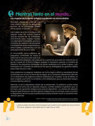 20
Prohibidasureproducción
Las mujeres de la Roma antigua impulsaron los microcréditos
Buscaban modos de burlar las nor-
mas jurídicas que en su época las
excluían de las actividades econó-
micas, revela un estudio.
Las mujeres de la Roma antigua con-
seguían burlar las normas jurídicas
que las excluían de las actividades
económicas. Estas mujeres impulsa-
ron además el microcrédito, gracias a
contratos de préstamo de pequeñas
cantidades de dinero realizados por y
entre mujeres, y garantizados con ob-
jetos personales de poco valor.
El microcrédito como préstamo de
pequeñas cantidades de dinero a
personas sin recursos para que pue-
dan desarrollar proyectos laborales por su cuenta fue ya puesto en marcha por al-
gunas mujeres en la Roma Antigua, quienes lo impulsaron gracias a contratos de
préstamo de pequeñas cantidades de dinero realizados por y entre mujeres, y ga-
rantizados con contratos de prenda en los que se entregaban en garantía objetos
personales de poco valor.
Estos préstamos conseguían realizarse de forma legal y evitar la necesidad de ser
autorizados por el tutor (a tenor de las reglas de la necesaria intervención del tutor
en la realización de negocios jurídicos realizados por mujeres) “al ser el dinero un
bien fungible y por tanto no sometido a formalidad para que su transmisión propor-
cionara efectos jurídicos”.
Además, al ser lo depositado dinero de la prestamista, “el préstamo podría haber
adoptado la forma de un depósito irregular, contrato bilateral imperfecto que, en
principio, sólo generaría obligaciones para el depositario”. La utilidad del depósito
irregular descansaría en que sólo genera obligaciones, en principio, para una parte,
la depositaria, de forma que la prestamista podría también eludir la necesaria inter-
vención del tutor.
Lázaro, C. (2012). Las mujeres de la Roma antigua impulsaron los microcréditos.
En:https://bit.ly/2JfccIT. Recuperado el 26 de abril de 2018
Mientras tanto en el mundo...
?
?•¿Qué puedes rescatar sobre el papel que tuvieron las mujeres en la economía
Romana, respecto del papel de la mujer hoy en día?
20
https://bit.ly/2ImILYL
 