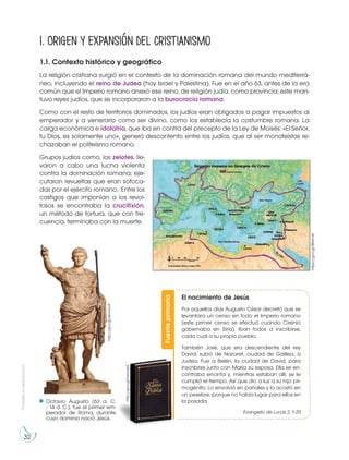 32
Prohibidasureproducción
1.1. Contexto histórico y geográfico
La religión cristiana surgió en el contexto de la dominación romana del mundo mediterrá-
neo, incluyendo el reino de Judea (hoy Israel y Palestina). Fue en el año 63, antes de la era
común que el Imperio romano anexó ese reino, de religión judía, como provincia; este man-
tuvo reyes judíos, que se incorporaron a la burocracia romana.
Como con el resto de territorios dominados, los judíos eran obligados a pagar impuestos al
emperador y a venerarlo como ser divino, como los establecía la costumbre romana. La
carga económica e idolatría, que iba en contra del precepto de la Ley de Moisés: «El Señor,
tu Dios, es solamente uno», generó descontento entre los judíos, que al ser monoteístas re-
chazaban el politeísmo romano.
Grupos judíos como, los zelotes, lle-
varon a cabo una lucha violenta
contra la dominación romana; eje-
cutaron revueltas que eran sofoca-
das por el ejército romano. Entre los
castigos que imponían a los revol-
tosos se encontraba la crucifixión,
un método de tortura, que con fre-
cuencia, terminaba con la muerte.
1. Origen y expansión del cristianismo
Fuenteprimaria
El nacimiento de Jesús
Por aquellos días Augusto César decretó que se
levantara un censo en todo el Imperio romano
(este primer censo se efectuó cuando Cirenio
gobernaba en Siria). Iban todos a inscribirse,
cada cual a su propio pueblo.
También José, que era descendiente del rey
David, subió de Nazaret, ciudad de Galilea, a
Judea. Fue a Belén, la ciudad de David, para
inscribirse junto con María su esposa. Ella se en-
contraba encinta y, mientras estaban allí, se le
cumplió el tiempo. Así que dio a luz a su hijo pri-
mogénito. Lo envolvió en pañales y lo acostó en
un pesebre, porque no había lugar para ellos en
la posada.
Evangelio de Lucas 2, 1-20
http://goo.gl/bewq62
Octavio Augusto (63 a. C.
- 14 d. C.), fue el primer em-
perador de Roma, durante
cuyo dominio nació Jesús.
https://goo.gl/BlMrnW
http://goo.gl/ekmwU9
 