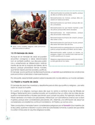 34
Prohibidasureproducción
1.2. El mensaje de Jesús
Aunque en el mensaje de Jesús se pueden
encontrar consignas e ideas relacionadas
con el contexto político, sus discursos públi-
cos y enseñanzas se diferenciaron radical-
mente de las de la mayoría de líderes, de la
época, porque priorizaban temas morales,
que tenían repercusiones sociales y políticas.
El mensaje se encuentra en las Bienaventuranzas, un sermón que establece las condiciones
para encontrar la felicidad o bienaventuranza.
Por otra parte, Jesús también predicó sobre la resurrección, la vida eterna y un mundo venidero.
1.3. Pasión y muerte de Jesús
El mensaje de Jesús fue novedoso y desafiante para el statu quo político y religioso. , por esta
razón le causó la muerte.
En cuanto a lo religioso, aunque Jesús dijo que no venía a cambiar la ley de Moisés (el
Antiguo Testamento) sino a perfeccionarla, en la práctica fue un crítico de los miles de pe-
queños mandamientos y rituales que tenían que cumplir los judíos. Por ejemplo, tenían pro-
hibido sentarse a la mesa con pecadores, interactuar con samaritanos (menos aún si eran
mujeres), porque eran considerados pecadores, etc. Además, una afirmación de Jesús fue
considerada una blasfemia contra el monoteísmo: «El Padre y yo somos uno».
Tales conductas y mensajes fueron considerados peligrosos por el Sanedrín (los maestros de
la ley judía), quienes lo llevaron a juicio ante las autoridades romanas, a pesar de que estas
no solían inmiscuirse en asuntos religiosos locales.
«Bienaventurados los pobres de espíritu, porque
de ellos es el Reino de los cielos.
Bienaventurados los mansos, porque ellos po-
seerán en herencia la tierra.
Bienaventurados los que lloran, porque ellos se-
rán consolados.
Bienaventurados los que tienen hambre y sed
de justicia, porque ellos serán saciados.
Bienaventurados los misericordiosos, porque
ellos alcanzarán misericordia.
Bienaventurados los limpios de corazón, porque
ellos verán a Dios.
Bienaventurados los que buscan la paz, porque
ellos serán llamados hijos de Dios.
Bienaventurados los perseguidos por causa de la
justicia, porque de ellos es el Reino de los cielos.
Bienaventurados seréis cuando os injurien, os
persigan y digan con mentira toda clase de mal
contra vosotros por mi causa.
Alegraos y regocijaos porque vuestra recompen-
sa será grande en los cielos.
(Mt 5, 3-12)
Jesús, como maestro religioso, solía pronunciar
discursos ante la multitud.
 