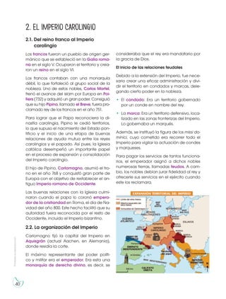 40
Prohibidasureproducción
2.1. Del reino franco al Imperio
carolingio
Los francos fueron un pueblo de origen ger-
mánico que se estableció en la Galia roma-
na en el siglo V. Ocuparon el territorio y crea-
ron un reino en el siglo VI.
Los francos contaban con una monarquía
débil, lo que fortaleció al grupo social de la
nobleza. Uno de estos nobles, Carlos Martel,
frenó el avance del islam por Europa en Poi-
tiers (732) y adquirió un gran poder. Consiguió
que su hijo Pipino, llamado el Breve, fuera pro-
clamado rey de los francos en el año 751.
Para lograr que el Papa reconociera la di-
nastía carolingia, Pipino le cedió territorios,
lo que supuso el nacimiento del Estado pon-
tificio y el inicio de una etapa de buenas
relaciones de ayuda mutua entre los reyes
carolingios y el papado. Así pues, la Iglesia
católica desempeñó un importante papel
en el proceso de expansión y consolidación
del Imperio carolingio.
El hijo de Pipino, Carlomagno, asumió el tro-
no en el año 768 y conquistó gran parte de
Europa con el objetivo de restablecer el an-
tiguo Imperio romano de Occidente.
Las buenas relaciones con la Iglesia culmi-
naron cuando el papa lo coronó empera-
dor de la cristiandad en Roma, el día de Na-
vidad del año 800. Este hecho facilitó que su
autoridad fuera reconocida por el resto de
Occidente, incluido el Imperio bizantino.
2.2. La organización del Imperio
Carlomagno fijó la capital del Imperio en
Aquisgrán (actual Aachen, en Alemania),
donde residía la corte.
El máximo representante del poder políti-
co y militar era el emperador. Era esta una
monarquía de derecho divino, es decir, se
consideraba que el rey era mandatario por
la gracia de Dios.
El inicio de las relaciones feudales
Debido a la extensión del Imperio, fue nece-
sario crear una eficaz administración y divi-
dir el territorio en condados y marcas, dele-
gando cierto poder en la nobleza.
• El condado: Era un territorio gobernado
por un conde en nombre del rey.
• La marca: Era un territorio defensivo, loca-
lizado en las zonas fronterizas del Imperio.
Lo gobernaba un marqués.
Además, se instituyó la figura de los missi do-
minici, cuyo cometido era recorrer todo el
Imperio para vigilar la actuación de condes
y marqueses.
Para pagar los servicios de tantos funciona-
rios, el emperador asignó a dichos nobles
numerosas tierras, llamadas feudos. A cam-
bio, los nobles debían jurar fidelidad al rey y
ofrecerle sus servicios en el ejército cuando
este los reclamara.
2. El Imperio Carolingio
 