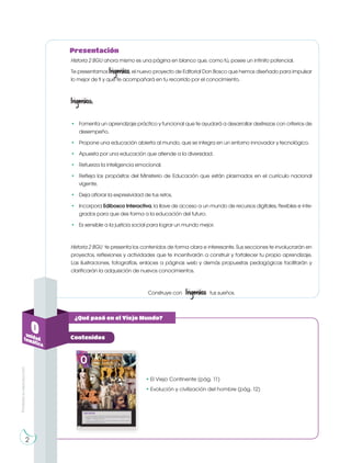 • El Viejo Continente (pág. 11)
• Evolución y civilización del hombre (pág. 12)
0unidadtemática
Contenidos
¿Qué pasó en el Viejo Mundo?
Historia 2 BGU ahora mismo es una página en blanco que, como tú, posee un infinito potencial.
Te presentamos Ingenios, el nuevo proyecto de Editorial Don Bosco que hemos diseñado para impulsar
lo mejor de ti y que te acompañará en tu recorrido por el conocimiento.
Ingenios:
• Fomenta un aprendizaje práctico y funcional que te ayudará a desarrollar destrezas con criterios de
desempeño.
• Propone una educación abierta al mundo, que se integra en un entorno innovador y tecnológico.
• Apuesta por una educación que atiende a la diversidad.
• Refuerza la inteligencia emocional.
• Refleja los propósitos del Ministerio de Educación que están plasmados en el currículo nacional
vigente.
• Deja aflorar la expresividad de tus retos.
• Incorpora Edibosco Interactiva, la llave de acceso a un mundo de recursos digitales, flexibles e inte-
grados para que des forma a la educación del futuro.
• Es sensible a la justicia social para lograr un mundo mejor.
Historia 2 BGU te presenta los contenidos de forma clara e interesante. Sus secciones te involucrarán en
proyectos, reflexiones y actividades que te incentivarán a construir y fortalecer tu propio aprendizaje.
Las ilustraciones, fotografías, enlaces a páginas web y demás propuestas pedagógicas facilitarán y
clarificarán la adquisición de nuevos conocimientos.
Construye con Ingenios tus sueños.
Presentación
2
Prohibidasureproducción
 