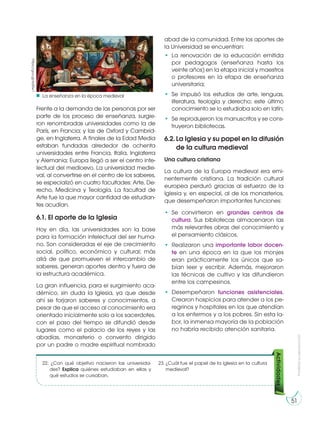 51
Prohibidasureproducción
Frente a la demanda de las personas por ser
parte de los proceso de enseñanza, surgie-
ron renombradas universidades como la de
París, en Francia; y las de Oxford y Cambrid-
ge, en Inglaterra. A finales de la Edad Media
estaban fundadas alrededor de ochenta
universidades entre Francia, Italia, Inglaterra
y Alemania; Europa llegó a ser el centro inte-
lectual del medioevo. La universidad medie-
val, al convertirse en el centro de los saberes,
se especializó en cuatro facultades: Arte, De-
recho, Medicina y Teología. La facultad de
Arte fue la que mayor cantidad de estudian-
tes acudían.
6.1. El aporte de la Iglesia
Hoy en día, las universidades son la base
para la formación intelectual del ser huma-
no. Son consideradas el eje de crecimiento
social, político, económico y cultural; más
allá de que promueven el intercambio de
saberes, generan aportes dentro y fuera de
la estructura académica.
La gran influencia, para el surgimiento aca-
démico, sin duda la Iglesia, ya que desde
ahí se forjaron saberes y conocimientos, a
pesar de que el acceso al conocimiento era
orientado inicialmente solo a los sacerdotes,
con el paso del tiempo se difundió desde
lugares como el palacio de los reyes y las
abadías, monasterio o convento dirigido
por un padre o madre espiritual nombrado
abad de la comunidad. Entre los aportes de
la Universidad se encuentran:
• La renovación de la educación emitida
por pedagogos (enseñanza hasta los
veinte años) en la etapa inicial y maestros
o profesores en la etapa de enseñanza
universitaria;
• Se impulsó los estudios de arte, lenguas,
literatura, teología y derecho; este último
conocimiento se lo estudiaba solo en latín;
• Se reprodujeron los manuscritos y se cons-
truyeron bibliotecas.
6.2. La Iglesia y su papel en la difusión
de la cultura medieval
Una cultura cristiana
La cultura de la Europa medieval era emi-
nentemente cristiana. La tradición cultural
europea perduró gracias al esfuerzo de la
Iglesia y, en especial, al de los monasterios,
que desempeñaron importantes funciones:
• Se convirtieron en grandes centros de
cultura. Sus bibliotecas almacenaron las
más relevantes obras del conocimiento y
el pensamiento clásicos.
• Realizaron una importante labor docen-
te en una época en la que los monjes
eran prácticamente los únicos que sa-
bían leer y escribir. Además, mejoraron
las técnicas de cultivo y las difundieron
entre los campesinos.
• Desempeñaron funciones asistenciales.
Crearon hospicios para atender a los pe-
regrinos y hospitales en los que atendían
a los enfermos y a los pobres. Sin esta la-
bor, la inmensa mayoría de la población
no habría recibido atención sanitaria.
https://goo.gl/6d5lw1
La enseñanza en la época medieval
Actividades
22. ¿Con qué objetivo nacieron las universida-
des? Explica quiénes estudiaban en ellas y
qué estudios se cursaban.
23. ¿Cuál fue el papel de la iglesia en la cultura
medieval?
 