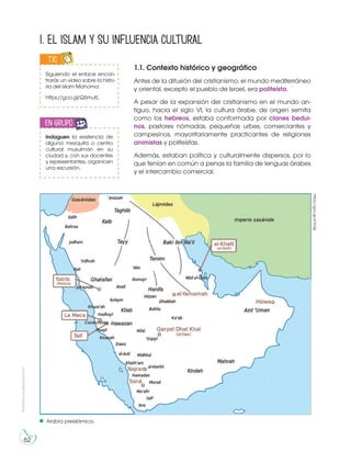 62
Prohibidasureproducción
1. El islam y su influencia cultural
1.1. Contexto histórico y geográfico
Antes de la difusión del cristianismo, el mundo mediterráneo
y oriental, excepto el pueblo de Israel, era politeísta.
A pesar de la expansión del cristianismo en el mundo an-
tiguo, hacia el siglo VI, la cultura árabe, de origen semita
como los hebreos, estaba conformada por clanes bedui-
nos, pastores nómadas, pequeñas urbes, comerciantes y
campesinos, mayoritariamente practicantes de religiones
animistas y politeístas.
Además, estaban política y culturalmente dispersos, por lo
que tenían en común a penas la familia de lenguas árabes
y el intercambio comercial.
Siguiendo el enlace encon-
trarás un vídeo sobre la histo-
ria del islam Mahoma:
https://goo.gl/Q5mutL
TICIC
S
Indaguen la existencia de
alguna mezquita o centro
cultural musulmán en su
ciudad y, con sus docentes
y representantes, organicen
una excursión.
en grupo
R
UP
Arabia preislámica.
https://goo.gl/xOrhQj
 