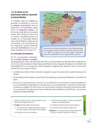 69
Prohibidasureproducción
1.6. El islam en la
península ibérica durante
la Edad Media
A medida que los califas ex-
pandían su territorio, y con él a
la religión musulmana, las po-
blaciones conquistadas adop-
taron el lenguaje árabe y la
forma de vida de los conquista-
dores. Esta influencia dio inicio
a nuevas manifestaciones cul-
turales en la Península Ibérica
de la Edad Media. Después de
conquistar a la monarquía de
los visigodos (actual España)
se fundó al-Ándalus con su ca-
pital, Córdoba, en el año 711.
La conquista de Hispania
En 711, un pequeño contingen-
te de tropas árabes y berebe-
res dirigidas por Tarik, valí del norte de África, cruzó el estrecho de Gibraltar y desembar-
có en la costa andaluza. Estas tropas derrotaron al rey visigodo Rodrigo en la batalla de
Guadalete (711). La ocupación de la Hispania visigoda fue rápida y casi no encontró
resistencia, por varios motivos:
• La falta de cohesión interna del reino visigodo, cuyos monarcas eran cuestionados por los
nobles.
• La ferocidad de las tropas musulmanas, formadas por guerreros bereberes convertidos al
islam.
• El recurso a capitulaciones o pactos con la población local. Si esta no ofrecía resistencia,
los conquistadores respetaban a las personas y sus propiedades, y también les permitían
conservar su religión. En diez años, los musulmanes ocuparon casi toda la Península Ibéri-
ca, a excepción de algunas zonas montañosas del Cantábrico y del Pirineo, con núcleos
cristianos independientes.
Llamamos al-Ándalus al territorio de la Península Ibéri-
ca que estuvo bajo dominio musulmán entre los años
711 y 1492. A lo largo de casi ocho siglos, al-Ándalus
varió en su extensión y en su organización política.
https://goo.gl/QVk015
Actividades
1. ¿Qué es el islam? ¿Qué nombre reciben los cre-
yentes de la religión islámica?
2. Corrige las frases falsas sobre el islam:
a. Las causas de la rápida expansión fueron el
uso de la fuerza y la imposición de la religión.
b. El califa era el sumo sacerdote.
c. El Estado era teocrático, es decir, se podía es-
coger a los representantes.
d. La hégira es el principal santuario islámico.
e. Los emiratos eran Estados autónomos.
3. Resume en un esquema las características eco-
nómicas y sociales del Imperio islámico.
 
