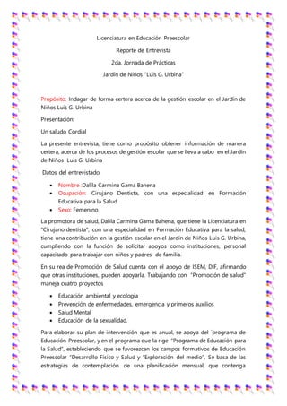 Licenciatura en Educación Preescolar
Reporte de Entrevista
2da. Jornada de Prácticas
Jardín de Niños “Luis G. Urbina”
Propósito: Indagar de forma certera acerca de la gestión escolar en el Jardín de
Niños Luis G. Urbina
Presentación:
Un saludo Cordial
La presente entrevista, tiene como propósito obtener información de manera
certera, acerca de los procesos de gestión escolar que se lleva a cabo en el Jardín
de Niños Luis G. Urbina
Datos del entrevistado:
 Nombre :Dalila Carmina Gama Bahena
 Ocupación: Cirujano Dentista, con una especialidad en Formación
Educativa para la Salud
 Sexo: Femenino
La promotora de salud, Dalila Carmina Gama Bahena, que tiene la Licenciatura en
“Cirujano dentista”, con una especialidad en Formación Educativa para la salud,
tiene una contribución en la gestión escolar en el Jardín de Niños Luis G. Urbina,
cumpliendo con la función de solicitar apoyos como instituciones, personal
capacitado para trabajar con niños y padres de familia.
En su rea de Promoción de Salud cuenta con el apoyo de ISEM, DIF, afirmando
que otras instituciones, pueden apoyarla. Trabajando con “Promoción de salud”
maneja cuatro proyectos
 Educación ambiental y ecología
 Prevención de enfermedades, emergencia y primeros auxilios
 Salud Mental
 Educación de la sexualidad.
Para elaborar su plan de intervención que es anual, se apoya del `programa de
Educación Preescolar, y en el programa que la rige “Programa de Educación para
la Salud”, estableciendo que se favorezcan los campos formativos de Educación
Preescolar “Desarrollo Físico y Salud y “Exploración del medio”. Se basa de las
estrategias de contemplación de una planificación mensual, que contenga
 