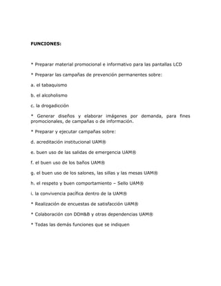 FUNCIONES:



* Preparar material promocional e informativo para las pantallas LCD

* Preparar las campañas de prevención permanentes sobre:

a. el tabaquismo

b. el alcoholismo

c. la drogadicción

* Generar diseños y elaborar imágenes por demanda, para fines
promocionales, de campañas o de información.

* Preparar y ejecutar campañas sobre:

d. acreditación institucional UAM®

e. buen uso de las salidas de emergencia UAM®

f. el buen uso de los baños UAM®

g. el buen uso de los salones, las sillas y las mesas UAM®

h. el respeto y buen comportamiento – Sello UAM®

i. la convivencia pacífica dentro de la UAM®

* Realización de encuestas de satisfacción UAM®

* Colaboración con DDH&B y otras dependencias UAM®

* Todas las demás funciones que se indiquen
 