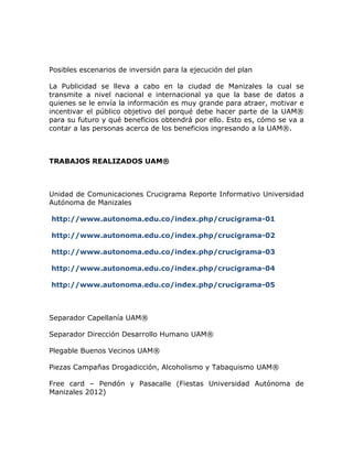 Posibles escenarios de inversión para la ejecución del plan

La Publicidad se lleva a cabo en la ciudad de Manizales la cual se
transmite a nivel nacional e internacional ya que la base de datos a
quienes se le envía la información es muy grande para atraer, motivar e
incentivar el público objetivo del porqué debe hacer parte de la UAM®
para su futuro y qué beneficios obtendrá por ello. Esto es, cómo se va a
contar a las personas acerca de los beneficios ingresando a la UAM®.



TRABAJOS REALIZADOS UAM®



Unidad de Comunicaciones Crucigrama Reporte Informativo Universidad
Autónoma de Manizales

http://www.autonoma.edu.co/index.php/crucigrama-01

http://www.autonoma.edu.co/index.php/crucigrama-02

http://www.autonoma.edu.co/index.php/crucigrama-03

http://www.autonoma.edu.co/index.php/crucigrama-04

http://www.autonoma.edu.co/index.php/crucigrama-05



Separador Capellanía UAM®

Separador Dirección Desarrollo Humano UAM®

Plegable Buenos Vecinos UAM®

Piezas Campañas Drogadicción, Alcoholismo y Tabaquismo UAM®

Free card – Pendón y Pasacalle (Fiestas Universidad Autónoma de
Manizales 2012)
 