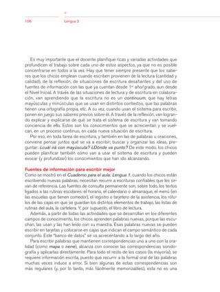 03Bsegundo.qxd    5/11/06   5:33 PM       Page 106




                                      >
                                      >
            106                       Lengua 2




               Es muy importante que el docente planifique ricas y variadas actividades que
            profundicen el trabajo sobre cada uno de estos aspectos, ya que no es posible
            concentrarse en todos a la vez. Hay que tener siempre presente que los sabe-
            res que los chicos emplean cuando escriben provienen de la lectura (cantidad y
            calidad), de la reflexión, de situaciones de escritura desafiantes y del uso de
            fuentes de información con las que ya cuentan desde 1er año/grado, aun desde
            el Nivel Inicial. A través de las situaciones de lectura y de escritura en colabora-
            ción, van aprendiendo que la escritura no es un continuum, que hay letras
            mayúsculas y minúsculas que se usan en distintos contextos, que las palabras
            tienen una ortografía propia, etc. A su vez, cuando usan el sistema para escribir,
            ponen en juego sus saberes previos sobre él. A través de la reflexión, van logran-
            do explicar y explicarse de qué se trata el sistema de escritura y van tomando
            conciencia de ello. Estos son los conocimientos que se acrecientan y se vuel-
            can, en un proceso continuo, en cada nueva situación de escritura.
               Por eso, en toda tarea de escritura, y también en las de palabras u oraciones,
            conviene pensar juntos qué se va a escribir; buscar y organizar las ideas, pre-
            guntar: ¿cuál irá con mayúscula? ¿Dónde va punto? De este modo, los chicos
            pueden planificar también cómo van a usar el sistema de escritura y pueden
            evocar (y profundizar) los conocimientos que han ido alcanzando.

            Fuentes de información para escribir mejor
            Como se mostró en el Cuaderno para el aula: Lengua 1, cuando los chicos están
            escribiendo nuevas palabras, necesitan recurrir a escrituras confiables que les sir-
            van de referencia. Las fuentes de consulta permanente son, sobre todo, los textos
            ligados a las rutinas escolares: el horario, el calendario o almanaque, el menú (en
            las escuelas que tienen comedor), el registro o tarjetero de la asistencia, los rótu-
            los de las cajas en que se guardan los distintos elementos de trabajo, las listas de
            rutinas del aula, la cartelera. Y, por supuesto, el libro de lectura.
               Además, a partir de todas las actividades que se desarrollan en los diferentes
            campos de conocimiento, los chicos aprenden palabras nuevas, porque las escu-
            chan, las usan y las han leído con su maestra. Esas palabras nuevas se pueden
            escribir en tarjetas y colocarse en cajas que indican el campo semántico de cada
            conjunto. Este “banco de datos” se va acrecentando a lo largo del año.
               Para escribir palabras que mantienen correspondencias uno a uno con la ora-
            lidad (como mapa o nene), alcanza con conocer las correspondencias sonido-
            grafía y aplicarlas directamente. Para todo el resto de los casos (la mayoría), se
            requiere información escrita, puesto que recurrir a la formal oral de las palabras
            muchas veces induce a error. Si bien algunas de estas correspondencias son
            más regulares (y, por lo tanto, más fácilmente memorizables), esta no es una
 