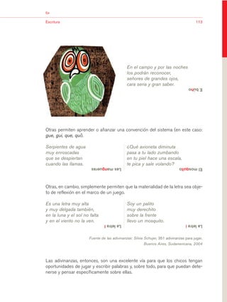 03Bsegundo.qxd   5/11/06     5:33 PM   Page 113




                       Eje


                       Escritura                                                                                   113




                                                                         En el campo y por las noches
                                                                         los podrán reconocer,
                                                                         señores de grandes ojos,
                                                                         cara seria y gran saber.
                                                                                                               E búho




                       Otras permiten aprender o afianzar una convención del sistema (en este caso:
                       gue, gui, que, qui).

                       Serpientes de agua                                ¿Qué avioneta diminuta
                       muy enroscadas                                    pasa a tu lado zumbando
                       que se despiertan                                 en tu piel hace una escala,
                       cuando las llamas.                                te pica y sale volando?
                                                   Las mangueras                                         El mosquito



                       Otras, en cambio, simplemente permiten que la materialidad de la letra sea obje-
                       to de reflexión en el marco de un juego.

                       Es una letra muy alta                             Soy un palito
                       y muy delgada también,                            muy derechito
                       en la luna y el sol no falta                      sobre la frente
                       y en el viento no la ven.                         llevo un mosquito.
                                                           La letra l                                        La letra i


                                                  Fuente de las adivinanzas: Silvia Schujer, 351 adivinanzas para jugar,
                                                                                   Buenos Aires, Sudamericana, 2004



                       Las adivinanzas, entonces, son una excelente vía para que los chicos tengan
                       oportunidades de jugar y escribir palabras y, sobre todo, para que puedan dete-
                       nerse y pensar específicamente sobre ellas.
 