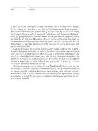 03Bsegundo.qxd    5/11/06   5:33 PM       Page 142




                                      >
            142                       Lengua 2




            a partir de textos completos –orales y escritos– con la mediación del docen-
            te; los niños y las niñas leen y escriben sobre temas importantes e interesan-
            tes aun cuando todavía no pueden leer y escribir solos, en las distintas áreas
            curriculares. Por otra parte, la exposición a los textos escritos desarrolla la ora-
            lidad, ya que aprenden las formas de esos textos (por ejemplo, aprenden cómo
            se describe en Ciencias Naturales, cómo se narra en Ciencias Sociales), se
            incrementa su conocimiento del mundo y, por lo tanto, su vocabulario. En sín-
            tesis, todos los campos del conocimiento contribuyen con la concreción del
            proyecto alfabetizador.
               La bibliografía que se presenta a continuación puede colaborar con la cons-
            trucción de nuevos itinerarios de lectura. Se han incluido textos que refieren al
            valor político de la alfabetización, a la historia de la enseñanza de la lectura y la
            escritura, a la alfabetización como saber disciplinar y didáctico, a materiales de
            desarrollo curricular y a la literatura infantil. Confiamos en que este Cuaderno
            invitará a seguir leyendo esos y otros textos y generará el deseo de continuar
            –o iniciar– itinerarios de lectura propios.
               También esperamos que la lectura de este Cuaderno aliente a conversar con
            los colegas, a recuperar registros de experiencias que han quedado olvidados en
            un cajón, a escribir relatos de las nuevas experiencias, y que estimule el cues-
            tionamiento sobre la práctica, la construcción de soluciones a problemas nuevos
            y antiguos y el encuentro de mejores modos de enseñar para que todos los chi-
            cos puedan aprender.
 