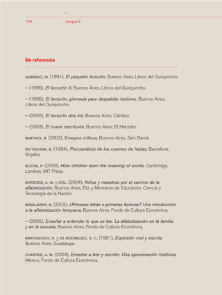 03Bsegundo.qxd    5/11/06    5:33 PM       Page 144




                                       >
            144                        Lengua 2




            De referencia


            ALVARADO, M.    (1991), El pequeño lecturón, Buenos Aires, Libros del Quirquincho.

            – (1995), El lecturón II, Buenos Aires, Libros del Quirquincho.

            – (1995), El lecturón, gimnasia para despabilar lectores, Buenos Aires,
            Libros del Quirquincho.

            – (2000), El lecturón dos mil, Buenos Aires, Cántaro.

            – (2003), El nuevo escriturón, Buenos Aires, El Hacedor.

            BARTHES, R.     (2003), Ensayos críticos, Buenos Aires, Seix Barral.

            BETTELHEIM, B.    (1984), Psicoanálisis de los cuentos de hadas, Barcelona,
            Grijalbo.

            BLOOM, P. (2000), How children learn the meaning of words, Cambridge,
            Londres, MIT Press.

            BORZONE, A. M.  y COL. (2004), Niños y maestros por el camino de la
            alfabetización, Buenos Aires, Etis y Ministerio de Educación, Ciencia y
            Tecnología de la Nación.

            BRASLAVSKY, B. (2003), ¿Primeras letras o primeras lecturas? Una introducción
            a la alfabetización temprana, Buenos Aires, Fondo de Cultura Económica.

            – (2005), Enseñar a entender lo que se lee. La alfabetización en la familia
            y en la escuela, Buenos Aires, Fondo de Cultura Económica.

            BRATOSEVICH, N.y DE RODRÍGUEZ, S. C. (1981), Expresión oral y escrita,
            Buenos Aires, Guadalupe.

            CHARTIER, A. M.
                          (2004), Enseñar a leer y escribir. Una aproximación histórica,
            México, Fondo de Cultura Económica.
 