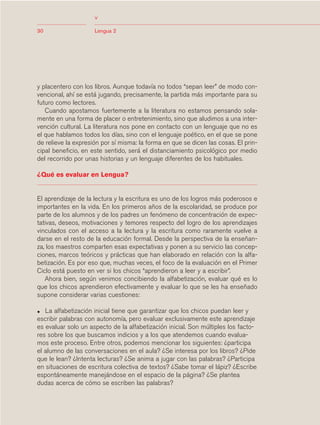 03Bsegundo.qxd   5/11/06   5:32 PM    Page 30




                                     <
            30                       Lengua 2




            y placentero con los libros. Aunque todavía no todos “sepan leer” de modo con-
            vencional, ahí se está jugando, precisamente, la partida más importante para su
            futuro como lectores.
               Cuando apostamos fuertemente a la literatura no estamos pensando sola-
            mente en una forma de placer o entretenimiento, sino que aludimos a una inter-
            vención cultural. La literatura nos pone en contacto con un lenguaje que no es
            el que hablamos todos los días, sino con el lenguaje poético, en el que se pone
            de relieve la expresión por sí misma: la forma en que se dicen las cosas. El prin-
            cipal beneficio, en este sentido, será el distanciamiento psicológico por medio
            del recorrido por unas historias y un lenguaje diferentes de los habituales.

            ¿Qué es evaluar en Lengua?


            El aprendizaje de la lectura y la escritura es uno de los logros más poderosos e
            importantes en la vida. En los primeros años de la escolaridad, se produce por
            parte de los alumnos y de los padres un fenómeno de concentración de expec-
            tativas, deseos, motivaciones y temores respecto del logro de los aprendizajes
            vinculados con el acceso a la lectura y la escritura como raramente vuelve a
            darse en el resto de la educación formal. Desde la perspectiva de la enseñan-
            za, los maestros comparten esas expectativas y ponen a su servicio las concep-
            ciones, marcos teóricos y prácticas que han elaborado en relación con la alfa-
            betización. Es por eso que, muchas veces, el foco de la evaluación en el Primer
            Ciclo está puesto en ver si los chicos “aprendieron a leer y a escribir”.
               Ahora bien, según venimos concibiendo la alfabetización, evaluar qué es lo
            que los chicos aprendieron efectivamente y evaluar lo que se les ha enseñado
            supone considerar varias cuestiones:

            •  La alfabetización inicial tiene que garantizar que los chicos puedan leer y
            escribir palabras con autonomía, pero evaluar exclusivamente este aprendizaje
            es evaluar solo un aspecto de la alfabetización inicial. Son múltiples los facto-
            res sobre los que buscamos indicios y a los que atendemos cuando evalua-
            mos este proceso. Entre otros, podemos mencionar los siguientes: ¿participa
            el alumno de las conversaciones en el aula? ¿Se interesa por los libros? ¿Pide
            que le lean? ¿Intenta lecturas? ¿Se anima a jugar con las palabras? ¿Participa
            en situaciones de escritura colectiva de textos? ¿Sabe tomar el lápiz? ¿Escribe
            espontáneamente manejándose en el espacio de la página? ¿Se plantea
            dudas acerca de cómo se escriben las palabras?
 
