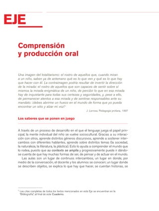 03Bsegundo.qxd     5/11/06    5:32 PM   Page 38




 EJE
            Comprensión
            y producción oral

            Una imagen del totalitarismo: el rostro de aquellos que, cuando miran
            a un niño, saben ya de antemano qué es lo que ven y qué es lo que hay
            que hacer con él. La contraimagen podría resultar de invertir la dirección
            de la mirada: el rostro de aquellos que son capaces de sentir sobre sí
            mismos la mirada enigmática de un niño, de percibir lo que en esa mirada
            hay de inquietante para todas sus certezas y seguridades, y, pese a ello,
            de permanecer atentos a esa mirada y de sentirse responsables ante su
            mandato: ¡debes abrirme un hueco en el mundo de forma que yo pueda
            encontrar un sitio y alzar mi voz! 1
                                                                         J. Larrosa, Pedagogía profana, 1997


            Los saberes que se ponen en juego


            A través de un proceso de desarrollo en el que el lenguaje juega el papel prin-
            cipal, la mente individual del niño se vuelve sociocultural. Gracias a su interac-
            ción con otros, aprende distintos géneros discursivos, aprende a sostener inter-
            cambios con diferentes hablantes, aprende sobre distintos temas (la sociedad,
            la naturaleza, la literatura, la plástica). Esto lo ayuda a comprender el mundo que
            lo rodea, puesto que su contexto se amplía y progresivamente puede ir dándo-
            se cuenta de que hay muchas formas de ser, de pensar y de actuar en el mundo.
               Las aulas son un lugar de continuos intercambios, un lugar en donde, por
            medio de la conversación, el docente y los alumnos se conocen; un lugar donde
            se describen objetos, se explica lo que hay que hacer, se cuentan historias, se




            1
                Las citas completas de todos los textos mencionados en este Eje se encuentran en la
                “Bibliografía”, al final de este Cuaderno.
 