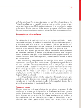 03Bsegundo.qxd   5/11/06   5:32 PM   Page 39




                                                                                                           39




                       disfrutan poesías, en fin, se aprenden cosas nuevas. Estos intercambios se dan
                       “naturalmente”, porque es imposible pensar en una comunidad humana sin per-
                       sonas que hablen entre sí. Este carácter necesario de la comunicación oral, sin
                       embargo, no debería hacernos olvidar que, en la escuela, este Eje de oralidad
                       tiene contenidos propios, que requieren propuestas de enseñanza específicas.

                       Propuestas para la enseñanza


                       Tal como se ha dicho en el enfoque, los chicos cuentan sus historias y conver-
                       san usando las formas de habla de su comunidad. También incorporan palabras
                       e historias a partir de la radio, el cine, la televisión, los libros que les han leído.
                       Esta afirmación vale tanto para los que comparten la variedad dialectal que se
                       habla en la escuela como para aquellos cuyo dialecto se aparta de esta.
                          Es tarea de la escuela que los niños puedan comprender textos producidos
                       en diferentes variedades y también que puedan expresarse ante una gama
                       diversa de interlocutores, para lo cual deberán desarrollar, progresivamente, una
                       afinada conciencia acerca de qué palabras y formas de habla emplear en distin-
                       tas circunstancias.
                          Esta conciencia y esta posibilidad, sin embargo, nunca deben (ni pueden)
                       desarrollarse a contrapelo de la propia variedad lingüística de origen ni de las de
                       los otros. Porque las palabras que nos han arrullado de niños, las que nos hablan
                       de la afectividad, de las sensaciones primeras y de las historias que nos consti-
                       tuyen son las que conforman nuestra identidad. Censurarlas y corregirlas es vio-
                       lentarlas. Que los niños puedan ampliar sus formas de expresión (siempre
                       ampliar, nunca eliminar o sustituir) es un proceso extenso, que se desarrolla a lo
                       largo de toda la escolaridad.
                          A continuación se presentan distintas propuestas relativas a la narración (pro-
                       ducción de relatos de experiencia personal y renarración, y escucha de relatos
                       narrados por el docente) y la descripción. En el último apartado de este Eje se
                       presenta una propuesta de trabajo con la poesía.

                       Voces que narran
                       Siempre presentes en la vida cotidiana, las narraciones se vinculan directa-
                       mente con la experiencia: la transmiten, la despliegan, la ofrecen como un
                       motivo de encuentro. Convocadas por una voz, las personas se reúnen en
                       torno de quien narra una historia. Se trata de tertulias que han tenido, a lo
                       largo del tiempo, diversos escenarios: desde la corte del rey hasta el fogón,
                       desde la cálida sala hogareña hasta la plaza pública con los juglares. Lo que
 