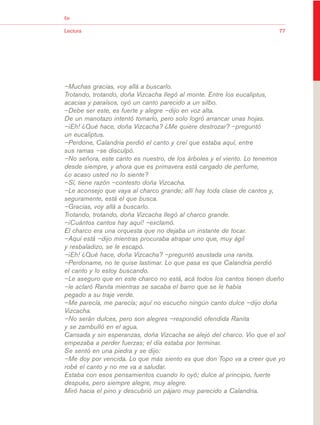 03Bsegundo.qxd   5/11/06     5:33 PM   Page 77




                       Eje


                       Lectura                                                                 77




                       –Muchas gracias, voy allá a buscarlo.
                       Trotando, trotando, doña Vizcacha llegó al monte. Entre los eucaliptus,
                       acacias y paraísos, oyó un canto parecido a un silbo.
                       –Debe ser este, es fuerte y alegre –dijo en voz alta.
                       De un manotazo intentó tomarlo, pero solo logró arrancar unas hojas.
                       –¡Eh! ¿Qué hace, doña Vizcacha? ¿Me quiere destrozar? –preguntó
                       un eucaliptus.
                       –Perdone, Calandria perdió el canto y creí que estaba aquí, entre
                       sus ramas –se disculpó.
                       –No señora, este canto es nuestro, de los árboles y el viento. Lo tenemos
                       desde siempre, y ahora que es primavera está cargado de perfume,
                       ¿o acaso usted no lo siente?
                       –Sí, tiene razón –contesto doña Vizcacha.
                       –Le aconsejo que vaya al charco grande; allí hay toda clase de cantos y,
                       seguramente, está el que busca.
                       –Gracias, voy allá a buscarlo.
                       Trotando, trotando, doña Vizcacha llegó al charco grande.
                       –¡Cuántos cantos hay aquí! –exclamó.
                       El charco era una orquesta que no dejaba un instante de tocar.
                       –Aquí está –dijo mientras procuraba atrapar uno que, muy ágil
                       y resbaladizo, se le escapó.
                       –¡Eh! ¿Qué hace, doña Vizcacha? –preguntó asustada una ranita.
                       –Perdoname, no te quise lastimar. Lo que pasa es que Calandria perdió
                       el canto y lo estoy buscando.
                       –Le aseguro que en este charco no está, acá todos los cantos tienen dueño
                       –le aclaró Ranita mientras se sacaba el barro que se le había
                       pegado a su traje verde.
                       –Me parecía, me parecía; aquí no escucho ningún canto dulce –dijo doña
                       Vizcacha.
                       –No serán dulces, pero son alegres –respondió ofendida Ranita
                       y se zambulló en el agua.
                       Cansada y sin esperanzas, doña Vizcacha se alejó del charco. Vio que el sol
                       empezaba a perder fuerzas; el día estaba por terminar.
                       Se sentó en una piedra y se dijo:
                       –Me doy por vencida. Lo que más siento es que don Topo va a creer que yo
                       robé el canto y no me va a saludar.
                       Estaba con esos pensamientos cuando lo oyó; dulce al principio, fuerte
                       después, pero siempre alegre, muy alegre.
                       Miró hacia el pino y descubrió un pájaro muy parecido a Calandria.
 