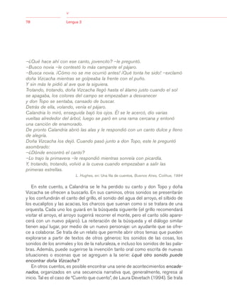 03Bsegundo.qxd   5/11/06   5:33 PM       Page 78




                                     >
                                     >
            78                       Lengua 2




            –¿Qué hace ahí con ese canto, jovencito? –le preguntó.
            –Busco novia –le contestó lo más campante el pájaro.
            –Busca novia. ¡Cómo no se me ocurrió antes! ¡Qué tonta he sido! –exclamó
            doña Vizcacha mientras se golpeaba la frente con el puño.
            Y sin más le pidió al ave que la siguiera.
            Trotando, trotando, doña Vizcacha llegó hasta el álamo justo cuando el sol
            se apagaba, los colores del campo se empezaban a desvanecer
            y don Topo se sentaba, cansado de buscar.
            Detrás de ella, volando, venía el pájaro.
            Calandria lo miró, enseguida bajó los ojos. Él se le acercó, dio varias
            vueltas alrededor del árbol, luego se paró en una rama cercana y entonó
            una canción de enamorado.
            De pronto Calandria abrió las alas y le respondió con un canto dulce y lleno
            de alegría.
            Doña Vizcacha los dejó. Cuando pasó junto a don Topo, este le preguntó
            asombrado:
            –¿Dónde encontró el canto?
            –Lo trajo la primavera –le respondió mientras sonreía con picardía.
            Y, trotando, trotando, volvió a la cueva cuando empezaban a salir las
            primeras estrellas.
                                            L. Hughes, en: Una fila de cuentos, Buenos Aires, Colihue, 1994


               En este cuento, a Calandria se le ha perdido su canto y don Topo y doña
            Vizcacha se ofrecen a buscarlo. En sus caminos, otros sonidos se presentarán
            y los confundirán el canto del grillo, el sonido del agua del arroyo, el silbido de
            los eucaliptos y las acacias, los charcos que suenan como si se tratara de una
            orquesta. Cada uno los guiará en la búsqueda siguiente (el grillo recomendará
            visitar el arroyo, el arroyo sugerirá recorrer el monte, pero el canto sólo apare-
            cerá con un nuevo pájaro). La reiteración de la búsqueda y el diálogo similar
            tienen aquí lugar, por medio de un nuevo personaje: un ayudante que se ofre-
            ce a colaborar. Se trata de un relato que permite abrir otros temas que pueden
            explorarse a partir de textos de otros géneros: los sonidos de las cosas, los
            sonidos de los animales y los de la naturaleza, e incluso los sonidos de las pala-
            bras. Además, puede sugerirse la invención tanto oral como escrita de nuevas
            situaciones o escenas que se agreguen a la serie: ¿qué otro sonido puede
            encontrar doña Vizcacha?
               En otros cuentos, es posible encontrar una serie de acontecimientos encade-
            nados, organizados en una secuencia narrativa que, generalmente, regresa al
            inicio. Tal es el caso de “Cuento que cuento”, de Laura Devetach (1994). Se trata
 