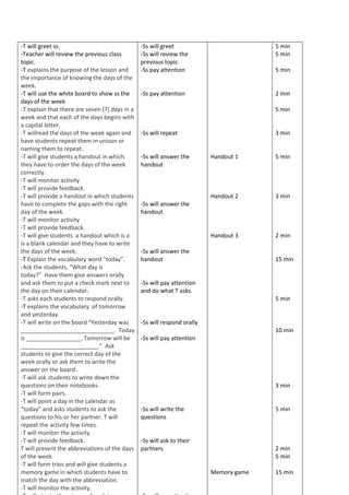 -T will greet ss.
-Teacher will review the previous class
topic.
-T explains the purpose of the lesson and
the importance of knowing the days of the
week.
-T will use the white board to show ss the
days of the week
-T explain that there are seven (7) days in a
week and that each of the days begins with
a capital letter.
-T willread the days of the week again and
have students repeat them in unison or
naming them to repeat.
-T will give students a handout in which
they have to order the days of the week
correctly.
-T will monitor activity
-T will provide feedback.
-T will provide a handout in which students
have to complete the gaps with the right
day of the week.
-T will monitor activity
-T will provide feedback.
-T will give students a handout which is a
is a blank calendar and they have to write
the days of the week.
-T Explain the vocabulary word “today”.
-Ask the students, “What day is
today?” Have them give answers orally
and ask them to put a check mark next to
the day on their calendar.
-T asks each students to respond orally.
-T explains the vocabulary of tomorrow
and yesterday.
-T will write on the board “Yesterday was
_____________________________. Today
is _________________. Tomorrow will be
________________________.” Ask
students to give the correct day of the
week orally or ask them to write the
answer on the board.
-T will ask students to write down the
questions on their notebooks.
-T will form pairs.
-T will point a day in the calendar as
“today” and asks students to ask the
questions to his or her partner. T will
repeat the activity few times.
-T will monitor the activity.
-T will provide feedback.
T will present the abbreviations of the days
of the week.
-T will form trios and will give students a
memory game in which students have to
match the day with the abbreviation.
-T will monitor the activity.
-Ss will greet
-Ss will review the
previous topic.
-Ss pay attention
-Ss pay attention
-Ss will repeat
-Ss will answer the
handout
-Ss will answer the
handout
-Ss will answer the
handout
-Ss will pay attention
and do what T asks.
-Ss will respond orally
-Ss will pay attention
-Ss will write the
questions
-Ss will ask to their
partners
Handout 1
Handout 2
Handout 3
Memory game
5 min
5 min
5 min
2 min
5 min
3 min
5 min
3 min
2 min
15 min
5 min
10 min
3 min
5 min
2 min
5 min
15 min
 