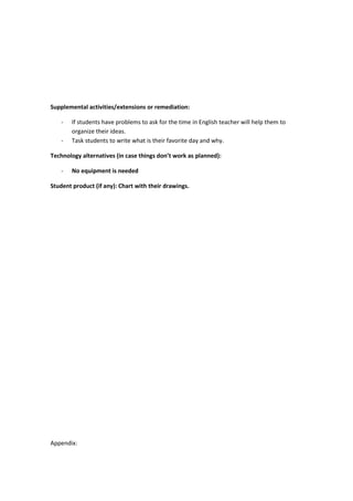 Supplemental activities/extensions or remediation:
- If students have problems to ask for the time in English teacher will help them to
organize their ideas.
- Task students to write what is their favorite day and why.
Technology alternatives (in case things don’t work as planned):
- No equipment is needed
Student product (if any): Chart with their drawings.
Appendix:
 