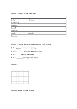 Handout 1 : Organize the days of the week.
Friday Monday
Wednesday
Monday
Saturday
Thursday
Sunday Saturday
Tuesday
Handout 2: Complete the sentences with the correct day of the week.
1) On M _ _ _ _ _ morning I went to college.
2) On W_ _ _ _ _ _ _ _ afternoon I watched television.
3) On F_ _ _ _ _ afternoon I had a meal.
4) On T _ _ _ _ _ _ _ morning I went to college
Handout 3:
Handout 4 : answer the clocks correctly
 