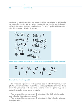 03Asegundo_1.qxd   5/11/06    5:45 PM     Page 82




                                     >
            82                       Matemática 2




            pregunta por la cantidad en las que puede repartirse la colección (en el ejemplo,
            de cartas). En este tipo de problemas, los alumnos no pueden recurrir al proce-
            dimiento de repartir de a uno los elementos. En cambio, podrán utilizar estrate-
            gias de resolución como las siguientes.




            Realiza restas sucesivas: va quitando de a 4 tantas veces como necesita hasta arribar al resultado.




            Cuenta de 4 en 4 hasta llegar a 20.


               En el caso de organización rectangular de los elementos, también se pueden
            plantear problemas donde la división tenga ambos significados. El primero de los
            siguientes problemas será necesario pensarlo como una partición, pero el
            segundo se podrá pensar como un reparto:

            – Para un acto debemos acomodar 48 asientos en filas de 8 asientos cada
            una. ¿Cuántas filas deberemos armar?
            – Para un acto debemos acomodar 48 asientos en 8 filas. ¿Cuántos asientos
            tendrá cada fila?
 