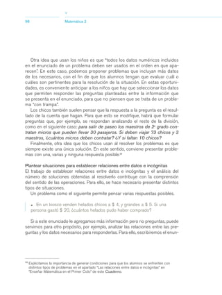 03Asegundo_1.qxd      5/11/06   5:46 PM    Page 98




                                       >
            98                         Matemática 2




               Otra idea que usan los niños es que “todos los datos numéricos incluidos
            en el enunciado de un problema deben ser usados en el orden en que apa-
            recen”. En este caso, podemos proponer problemas que incluyan más datos
            de los necesarios, con el fin de que los alumnos tengan que evaluar cuál o
            cuáles son pertinentes para la resolución de la situación. En estas oportuni-
            dades, es conveniente anticipar a los niños que hay que seleccionar los datos
            que permiten responder las preguntas planteadas entre la información que
            se presenta en el enunciado, para que no piensen que se trata de un proble-
            ma “con trampa”.
               Los chicos también suelen pensar que la respuesta a la pregunta es el resul-
            tado de la cuenta que hagan. Para que esto se modifique, habrá que formular
            preguntas que, por ejemplo, se respondan analizando el resto de la división,
            como en el siguiente caso: para salir de paseo los maestros de 2o grado con-
            tratan micros que pueden llevar 30 pasajeros. Si deben viajar 73 chicos y 3
            maestros, ¿cuántos micros deben contratar? ¿Y si faltan 10 chicos?
               Finalmente, otra idea que los chicos usan al resolver los problemas es que
            siempre existe una única solución. En este sentido, conviene presentar proble-
            mas con una, varias y ninguna respuesta posible.23

            Plantear situaciones para establecer relaciones entre datos e incógnitas
            El trabajo de establecer relaciones entre datos e incógnitas y el análisis del
            número de soluciones obtenidas al resolverlo contribuye con la comprensión
            del sentido de las operaciones. Para ello, se hace necesario presentar distintos
            tipos de situaciones.
               Un problema como el siguiente permite pensar varias respuestas posibles.

                  •  En un kiosco venden helados chicos a $ 4, y grandes a $ 5. Si una
                  persona gastó $ 20, ¿cuántos helados pudo haber comprado?

               Si a este enunciado le agregamos más información pero no preguntas, puede
            servirnos para otro propósito, por ejemplo, analizar las relaciones entre las pre-
            guntas y los datos necesarios para responderlas. Para ello, escribiremos el enun-




            23
                 Explicitamos la importancia de generar condiciones para que los alumnos se enfrenten con
                 distintos tipos de problemas en el apartado “Las relaciones entre datos e incógnitas” en
                 “Enseñar Matemática en el Primer Ciclo” de este Cuaderno.
 