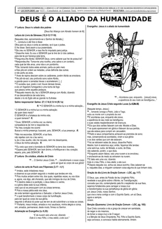 LECIONÁRIO DOMINICAL – ANO C – 2° DOMINGO DA QUARESMA – TEXTOS BÍBLICOS: BÍBLIA J. F. DE ALMEIDA REVISTA E ATUALIZADA
        cf. LECIONÁRIO em: CCT - Consultation on Common Texts, (www.commontexts.org/Default.html) - DESENHO: www.servicioskoinonia.org/cerezo/



          DEUS É O ALIADO DA HUMANIDADE
1ª Leitura: Deus é o aliado dos pobres                                                 Evangelho: Jesus é o aliado da humanidade

                                     [Deus fez Aliança com Abraão homem de fé]
Leitura do Livro de Gêneses (15,5-12.17-18)
[Naqueles dias, aproximando-se o Senhor de Abraão,]
5 ...
    conduziu-o até fora e disse:
Olha para os céus e conta as estrelas, se é que o podes.
E lhe disse: Será assim a tua posteridade.
6 Ele creu no SENHOR, e isso lhe foi imputado para justiça.
7 Disse-lhe mais: Eu sou o SENHOR que te tirei de Ur dos caldeus,

para dar-te por herança esta terra.
8 Perguntou-lhe Abrão: SENHOR Deus, como saberei que hei de possuí-la?
9 Respondeu-lhe: Toma-me uma novilha, uma cabra e um cordeiro,

cada qual de três anos, uma rola e um pombinho.
10 Ele, tomando todos estes animais, partiu-os pelo meio

e lhes pôs em ordem as metades, umas defronte das outras;
e não partiu as aves.
11 Aves de rapina desciam sobre os cadáveres, porém Abrão as enxotava.
12 Ao pôr-do-sol, caiu profundo sono sobre Abrão,

e grande pavor e cerradas trevas o acometeram; [...]
17 E sucedeu que, posto o sol, houve densas trevas;

e eis um fogareiro fumegante e uma tocha de fogo
que passou entre aqueles pedaços.
18 Naquele mesmo dia, fez o SENHOR aliança com Abrão, dizendo:

À tua descendência dei esta terra,
desde o rio do Egito até ao grande rio Eufrates                                                                       “29 ... Aconteceu que, enquanto... [Jesus] orava,
                                                                                                                             a aparência do seu rosto se transfigurou...”
Salmo responsorial: Salmo: 27,1,7-8,9,13-14 (R/.1a)
                                                                                       Evangelho de Jesus Cristo segundo Lucas (Lc 9,28b-36)
                            R. 1a O SENHOR é a minha luz e a minha salvação...
1O SENHOR é a minha luz e a minha salvação;                                            [Naquele tempo, Jesus,]
                                                                                       28 ... tomando consigo a Pedro, João e Tiago,
de quem terei medo?
O SENHOR é a fortaleza da minha vida;                                                  subiu ao monte com o propósito de orar.
                                                                                       29 E aconteceu que, enquanto ele orava,
a quem temerei? R.
                                                                                       a aparência do seu rosto se transfigurou
7 Ouve, SENHOR, a minha voz; eu clamo;
                                                                                       e suas vestes resplandeceram de brancura.
compadece-te de mim e responde-me.                                                     30 Eis que dois varões falavam com ele: Moisés e Elias,
8 Ao meu coração me ocorre:                                                            31 os quais apareceram em glória e falavam da sua partida,
Buscai a minha presença; buscarei, pois, SENHOR, a tua presença. R.                    que ele estava para cumprir em Jerusalém.
9 Não me escondas, SENHOR, a tua face,                                                 32 Pedro e seus companheiros achavam-se premidos de sono;

não rejeites com ira o teu servo;                                                      mas, conservando-se acordados, viram a sua glória
tu és o meu auxílio, não me recuses, nem me desampares,                                e os dois varões que com ele estavam.
                                                                                       33 Ao se retirarem estes de Jesus, disse-lhe Pedro:
ó Deus da minha salvação. R.
13 Eu
                                                                                       Mestre, bom é estarmos aqui; então, façamos três tendas:
     creio que verei a bondade do SENHOR na terra dos viventes.
14 Espera
                                                                                       uma será tua, outra, de Moisés, e outra, de Elias,
          pelo SENHOR, tem bom ânimo, e fortifique-se o teu coração;
                                                                                       não sabendo, porém, o que dizia.
espera, pois, pelo SENHOR. R.                                                          34 Enquanto assim falava, veio uma nuvem e os envolveu;

2ª Leitura: Os cristãos, aliados de Cristo                                             e encheram-se de medo ao entrarem na nuvem.
                                                                                       35 E dela veio uma voz, dizendo:
                   “20 ... O Senhor Jesus Cristo, 21 ... transformará o nosso corpo
                                          ... para ser igual ao corpo da sua glória”   Este é o meu Filho, o meu eleito; a ele ouvi.
                                                                                       36 Depois daquela voz, achou-se Jesus sozinho. Eles calaram-se
Leitura da carta de Paulo aos Filipenses (3,17 – 4,1)                                  e, naqueles dias, a ninguém contaram coisa alguma do que tinham visto.
17 Irmãos, sede imitadores meus

e observai os que andam segundo o modelo que tendes em nós.                            Oração do dia (Livro de Oração Comum – LOC, pg. 117)
18 Pois muitos andam entre nós, dos quais, repetidas vezes, eu vos dizia
                                                                                       Ó Deus, que, antes da Paixão de teu Unigênito Filho,
e, agora, vos digo, até chorando, que são inimigos da cruz de Cristo.
19 O destino deles é a perdição, o deus deles é o ventre,
                                                                                       revelaste a sua glória sobre o Monte, na Transfiguração;
                                                                                       concede que nós, contemplando pela fé o resplendor de sua face,
e a glória deles está na sua infâmia,
                                                                                       sejamos fortalecidos para carregar a nossa cruz
visto que só se preocupam com as coisas terrenas.
20 Pois a nossa pátria está nos céus,
                                                                                       e transformados na sua semelhança de glória em glória;
                                                                                       por Jesus Cristo, nosso Senhor,
de onde também aguardamos o Salvador, o Senhor Jesus Cristo,
21 o qual transformará o nosso corpo de humilhação,
                                                                                       que vive e reina contigo e com o Espírito Santo, um só Deus,
                                                                                       agora e sempre.
para ser igual ao corpo da sua glória,
                                                                                       Amém.
segundo a eficácia do poder que ele tem de até subordinar a si todas as coisas.
4:1 Portanto, meus irmãos, amados e mui saudosos, minha alegria e coroa,               Benção (Quaresma: Livro de Oração Comum – LOC, pg. 105):
sim, amados, permanecei, deste modo, firmes no Senhor.                                 Que Cristo conceda a vós a graça de crescer em santidade,
Aclamação ao Evangelho (Lc 9,35):                                                      de negar a vós mesmos,
                       “E da nuvem veio uma voz, dizendo:                              de tomar a vossa cruz e de O seguir;
                   Este é o meu Filho, o meu eleito; a ele ouvi.”                      e a Bênção de Deus Onipotente, Pai, Filho e Espírito Santo,
                                                                                       seja convosco, e convosco habite eternamente. Amém.
 