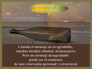 Cuando el mensaje no es agradable, muchos deciden eliminar al mensajero. Pero un mensaje desagradable puede ser el comienzo de una renovación personal y estructural. EL MENSAJE Y EL MENSAJERO