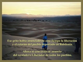 Ese grito había anunciado en otro tiempo la liberación y el retorno del pueblo deportado en Babilonia. Ahora se convertía en anuncio del verdadero Liberador de todos los pueblos.