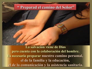 La salvación viene de Dios pero cuenta con la colaboración del hombre. Es necesario preparar nuestro camino personal, el de la familia y la educación , el de la comunicación y la asistencia sanitaria . “ Preparad el camino del Señor”