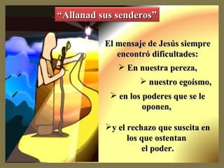El mensaje de Jesús siempre encontró dificultades: En nuestra pereza, nuestro egoísmo, en los poderes que se le oponen, y el rechazo que suscita en los que ostentan el poder. “ Allanad sus senderos”