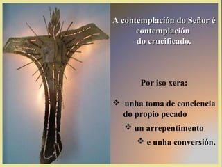 A contemplación do Señor é
      contemplación
      do crucificado.



       Por iso xera:

 unha toma de conciencia
  do propio pecado
   un arrepentimento
       e unha conversión.
 