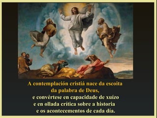 A contemplación cristiá nace da escoita
           da palabra de Deus,
  e convértese en capacidade de xuízo
  e en ollada crítica sobre a historia
    e os acontecementos de cada día.
 