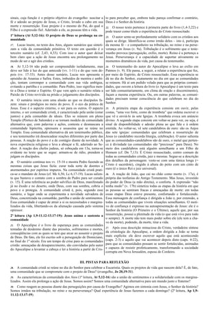 sinais, cuja função é o próprio objetivo do evangelho: suscitar a to para perceber que, embora tudo pareça confirmar o contrário,
fé e adesão ao projeto de Jesus, o Cristo, levado a cabo em sua Deus é o Senhor da história.
morte e ressurreição. Esse projeto é o mesmo do Pai, do qual o 22. O nosso texto pertence à primeira parte do livro (1,4-3,22) e
Filho é a expressão fiel. Aderindo a ele, as pessoas têm a vida.  pode trazer como título a experiência do Cristo ressuscitado.
1ª leitura (At 5,12-16): O projeto de Deus se prolonga na co- 23. O autor sente-se profundamente solidário com os cristãos aos
munidade                                                          quais se dirige. Identifica-se como irmão deles – isto é, participa
17. Lucas insere, no texto dos Atos, alguns sumários que sinteti-   da mesma fé – e companheiro na tribulação, no reino e na perse-
zam a vida da comunidade primitiva. O texto em questão é o          verança em Jesus (v. 9a). Tribulação é o sofrimento que o teste-
terceiro sumário (cf. 2,43; 4,33). Com isso o autor quer deixar     munho provoca (perseguição, exílio, morte). Reino é a pertença a
bem claro que a ação de Jesus encontra seu prolongamento no         Jesus. Perseverança é a capacidade de suportar ativamente os
modo de ser e agir dos cristãos.                                    momentos dramáticos da vida, por causa do testemunho.
18. At 5,12-16 não pode ser compreendido isoladamente, mas          24. O testemunho do autor do Apocalipse o leva ao exílio em
deve ser lido à luz do que antecede (vv. 1-11) e do que vem de-     Patmos (v. 9). Ele passa, a seguir, a relatar a experiência que fez,
pois (vv. 17-33). Antes desse sumário, Lucas nos apresenta o        por meio do Espírito, de Cristo ressuscitado. Essa experiência se
episódio de Ananias e Safira. Estes, imbuídos de mentira e ambi-    dá no dia do Senhor, exatamente no dia em que as comunidades
ção, tentam corromper a comunidade com sua vida ambígua,            se reúnem. Há aí um pedido velado para que as próprias comuni-
evitando a partilha e a comunhão. Para Pedro, isso significa men-   dades, que ouvem a leitura do livro (o Apocalipse é um texto para
tir a Deus e tentar o Espírito. O que vem após o sumário relata a   ser lido comunitariamente, em clima de oração e discernimento),
Paixão de Cristo revivida na prisão e julgamento dos discípulos.    façam a mesma experiência. Ou, em outras palavras, as comuni-
19. O sumário inicia com uma alusão ao que os discípulos fa-
                                                                    dades precisam tomar consciência do que celebram no dia do
zem: sinais e prodígios no meio do povo. É o eco da prática de Senhor.
Jesus. Esse é o aspecto externo, o ser para os outros. O aspecto 25. A primeira etapa da experiência consiste em ouvir, pelas
interno, o ser comunidade cristã, é caracterizado pela união (estar costas, “uma voz forte, como de trombeta” que ordena escrever o
juntos) e pela comunhão de ideais. Eles se reúnem em pleno que vê e enviá-lo às sete Igrejas. A trombeta evoca um anúncio
Templo (Pórtico de Salomão) e se tornam modelo de comunidade divino. A segunda etapa consiste em voltar-se para ver, ou seja, é
alternativa que, com palavras e ações, contesta e desmascara a sinal de disponibilidade e adesão plena ao que fala e à ordem
comunidade hipócrita, opressora e assassina que se reúne no emitida. Ao voltar-se, vê sete candelabros de ouro: são os Anjos
Templo. Essa comunidade alternativa dá um testemunho público, das sete igrejas: comunidades que celebram a ressurreição de
e seu testemunho irá desencadear reações diferentes por parte das Jesus (o candelabro recorda liturgia, celebração). O autor salienta
pessoas. A reação do povo é a de contágio diante da novidade. A que as comunidades-candelabros são de ouro, o metal que perten-
nova experiência religiosa o leva a abraçar a fé, aderindo ao Se- ce à divindade (as comunidades são “preciosas” para Deus). No
nhor. A reação dos chefes judeus, só esboçada em 13a, torna-se meio dos candelabros está alguém semelhante a um Filho de
evidente no texto que se segue: armam-se de ódio, prendem e Homem (cf. Dn 7,13): É Cristo ressuscitado, centro comum de
julgam os discípulos.                                               todas as comunidades cristãs, juiz e messias. Segue-se a descrição
20. O sumário continua nos vv. 15-16 e mostra Pedro fazendo as
                                                                    dos detalhes da personagem: veste-se com uma túnica longa (=
mesmas coisas que Jesus fazia: curar toda sorte de doentes e Cristo é sacerdote), cingido à altura do peito com um cinto de
atormentados por espíritos impuros. Na comunidade cristã prati- ouro (é o único Rei e juiz universal).
ca-se o mandato de Jesus (cf. Mc 6,56; Lc 6,17-19). Lucas salien-    26. A reação de João, que cai no chão como morto (v. 17a), é
ta que bastava o contato com a sombra de Pedro para ser curado       própria das teofanias do Antigo Testamento. Mas Jesus, investido
(v. 15). É uma referência ao poder salvífico de Deus, manifestado    do poder de Deus (a mão direita), o conforta. A expressão “não
já no êxodo e no deserto, onde Deus, com sua sombra, cobria o        tenha medo” (v. 17b) sintetiza todas as etapas da história em que
povo e o protegia. A comunidade cristã é, pois, segundo esse         as pessoas se sentiram fracas e ameaçadas de morte: em todas
sumário, o lugar onde se experimenta a novidade salvadora de         essas etapas Deus esteve presente, confortando e fortalecendo.
Deus, concretizada na comunhão, partilha e união de sentimentos.     Essa mensagem de confiança é dirigida a João e, por extensão, a
Essa comunidade é capaz de atrair a si os necessitados e margina-    todas as comunidades que vivem situações semelhantes. O moti-
lizados da vida, libertando-os da alienação causada pelo sistema     vo de confiança é expresso na autoapresentação de Jesus: ele é o
opressor.                                                            Senhor da história (O Primeiro e o Último), aquele que, por sua
2ª leitura (Ap 1,9-11.12-13.17-19): Jesus anima e sustenta a ressurreição, possui a plenitude da vida (o que está vivo para todo
comunidade                                                           o sempre). A morte não tem mais poder sobre ele (ele tem a cha-
                                                                     ve da morte), podendo, da morte, tirar a vida.
21. O Apocalipse é o livro da esperança para as comunidades
tentadas de desânimo diante das pressões, sofrimentos e mortes, 27. Após essa descrição minuciosa do Cristo, verdadeira síntese
conseqüências com as quais se tem que arcar ao assumir o projeto da cristologia do Apocalipse, a ordem dirigida a João se torna
de Deus. De fato, ele foi escrito sob a perseguição de Domiciano, mais explícita: ele deve escrever aquilo que está acontecendo
no final do 1º século. Era um tempo de crise para as comunidades (caps. 2-3) e aquilo que vai acontecer depois disto (caps. 4-22),
cristãs: ameaçadas de desaparecimento, são convidadas pelo autor para que as comunidades possam se sentir fortalecidas, animadas
do Apocalipse a levantar a cabeça e ler a história a partir de Cris- e capazes de resistir profeticamente, transformando a sociedade
                                                                     corrupta em Nova Jerusalém, esposa do Cordeiro.

                                                  III. PISTAS PARA REFLEXÃO
28. A comunidade cristã se reúne no dia do Senhor para celebrar a Eucaristia. Quais os projetos de vida que nascem dela? É, de fato,
uma comunidade que se compromete com o projeto de Deus? (evangelho, Jo 20,19-31).
29. As características da comunidade dos Atos (1ª leitura, At 5,12-16) são a união de sentimentos e a solidariedade com os margina-
lizados. Assim ela prolonga a ação de Jesus. Somos assim? Somos uma comunidade alternativa para um mundo justo e fraterno?
30. Como reagem as pessoas diante das perseguições por causa do Evangelho? Agimos em sintonia com Jesus, o Senhor da história?
Somos irmãos na tribulação, no reino e na perseverança? Qual experiência de Jesus fazemos a cada domingo? (2ª leitura, Ap 1,9-
11.12-13.17-19).
 