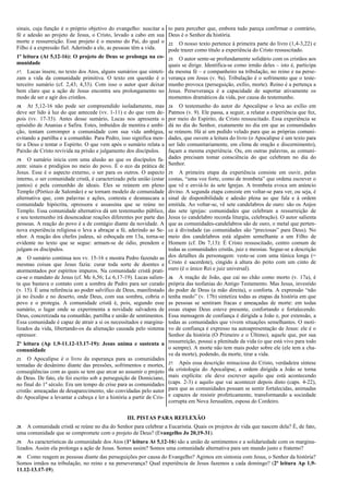 sinais, cuja função é o próprio objetivo do evangelho: suscitar a
fé e adesão ao projeto de Jesus, o Cristo, levado a cabo em sua
morte e ressurreição. Esse projeto é o mesmo do Pai, do qual o
Filho é a expressão fiel. Aderindo a ele, as pessoas têm a vida.
1ª leitura (At 5,12-16): O projeto de Deus se prolonga na co-
munidade
17. Lucas insere, no texto dos Atos, alguns sumários que sinteti-
zam a vida da comunidade primitiva. O texto em questão é o
terceiro sumário (cf. 2,43; 4,33). Com isso o autor quer deixar
bem claro que a ação de Jesus encontra seu prolongamento no
modo de ser e agir dos cristãos.
18. At 5,12-16 não pode ser compreendido isoladamente, mas
deve ser lido à luz do que antecede (vv. 1-11) e do que vem de-
pois (vv. 17-33). Antes desse sumário, Lucas nos apresenta o
episódio de Ananias e Safira. Estes, imbuídos de mentira e ambi-
ção, tentam corromper a comunidade com sua vida ambígua,
evitando a partilha e a comunhão. Para Pedro, isso significa men-
tir a Deus e tentar o Espírito. O que vem após o sumário relata a
Paixão de Cristo revivida na prisão e julgamento dos discípulos.
19. O sumário inicia com uma alusão ao que os discípulos fa-
zem: sinais e prodígios no meio do povo. É o eco da prática de
Jesus. Esse é o aspecto externo, o ser para os outros. O aspecto
interno, o ser comunidade cristã, é caracterizado pela união (estar
juntos) e pela comunhão de ideais. Eles se reúnem em pleno
Templo (Pórtico de Salomão) e se tornam modelo de comunidade
alternativa que, com palavras e ações, contesta e desmascara a
comunidade hipócrita, opressora e assassina que se reúne no
Templo. Essa comunidade alternativa dá um testemunho público,
e seu testemunho irá desencadear reações diferentes por parte das
pessoas. A reação do povo é a de contágio diante da novidade. A
nova experiência religiosa o leva a abraçar a fé, aderindo ao Se-
nhor. A reação dos chefes judeus, só esboçada em 13a, torna-se
evidente no texto que se segue: armam-se de ódio, prendem e
julgam os discípulos.
20. O sumário continua nos vv. 15-16 e mostra Pedro fazendo as
mesmas coisas que Jesus fazia: curar toda sorte de doentes e
atormentados por espíritos impuros. Na comunidade cristã prati-
ca-se o mandato de Jesus (cf. Mc 6,56; Lc 6,17-19). Lucas salien-
ta que bastava o contato com a sombra de Pedro para ser curado
(v. 15). É uma referência ao poder salvífico de Deus, manifestado
já no êxodo e no deserto, onde Deus, com sua sombra, cobria o
povo e o protegia. A comunidade cristã é, pois, segundo esse
sumário, o lugar onde se experimenta a novidade salvadora de
Deus, concretizada na comunhão, partilha e união de sentimentos.
Essa comunidade é capaz de atrair a si os necessitados e margina-
lizados da vida, libertando-os da alienação causada pelo sistema
opressor.
2ª leitura (Ap 1,9-11.12-13.17-19): Jesus anima e sustenta a
comunidade
21. O Apocalipse é o livro da esperança para as comunidades
tentadas de desânimo diante das pressões, sofrimentos e mortes,
conseqüências com as quais se tem que arcar ao assumir o projeto
de Deus. De fato, ele foi escrito sob a perseguição de Domiciano,
no final do 1º século. Era um tempo de crise para as comunidades
cristãs: ameaçadas de desaparecimento, são convidadas pelo autor
do Apocalipse a levantar a cabeça e ler a história a partir de Cris-
to para perceber que, embora tudo pareça confirmar o contrário,
Deus é o Senhor da história.
22. O nosso texto pertence à primeira parte do livro (1,4-3,22) e
pode trazer como título a experiência do Cristo ressuscitado.
23. O autor sente-se profundamente solidário com os cristãos aos
quais se dirige. Identifica-se como irmão deles – isto é, participa
da mesma fé – e companheiro na tribulação, no reino e na perse-
verança em Jesus (v. 9a). Tribulação é o sofrimento que o teste-
munho provoca (perseguição, exílio, morte). Reino é a pertença a
Jesus. Perseverança é a capacidade de suportar ativamente os
momentos dramáticos da vida, por causa do testemunho.
24. O testemunho do autor do Apocalipse o leva ao exílio em
Patmos (v. 9). Ele passa, a seguir, a relatar a experiência que fez,
por meio do Espírito, de Cristo ressuscitado. Essa experiência se
dá no dia do Senhor, exatamente no dia em que as comunidades
se reúnem. Há aí um pedido velado para que as próprias comuni-
dades, que ouvem a leitura do livro (o Apocalipse é um texto para
ser lido comunitariamente, em clima de oração e discernimento),
façam a mesma experiência. Ou, em outras palavras, as comuni-
dades precisam tomar consciência do que celebram no dia do
Senhor.
25. A primeira etapa da experiência consiste em ouvir, pelas
costas, “uma voz forte, como de trombeta” que ordena escrever o
que vê e enviá-lo às sete Igrejas. A trombeta evoca um anúncio
divino. A segunda etapa consiste em voltar-se para ver, ou seja, é
sinal de disponibilidade e adesão plena ao que fala e à ordem
emitida. Ao voltar-se, vê sete candelabros de ouro: são os Anjos
das sete igrejas: comunidades que celebram a ressurreição de
Jesus (o candelabro recorda liturgia, celebração). O autor salienta
que as comunidades-candelabros são de ouro, o metal que perten-
ce à divindade (as comunidades são “preciosas” para Deus). No
meio dos candelabros está alguém semelhante a um Filho de
Homem (cf. Dn 7,13): É Cristo ressuscitado, centro comum de
todas as comunidades cristãs, juiz e messias. Segue-se a descrição
dos detalhes da personagem: veste-se com uma túnica longa (=
Cristo é sacerdote), cingido à altura do peito com um cinto de
ouro (é o único Rei e juiz universal).
26. A reação de João, que cai no chão como morto (v. 17a), é
própria das teofanias do Antigo Testamento. Mas Jesus, investido
do poder de Deus (a mão direita), o conforta. A expressão “não
tenha medo” (v. 17b) sintetiza todas as etapas da história em que
as pessoas se sentiram fracas e ameaçadas de morte: em todas
essas etapas Deus esteve presente, confortando e fortalecendo.
Essa mensagem de confiança é dirigida a João e, por extensão, a
todas as comunidades que vivem situações semelhantes. O moti-
vo de confiança é expresso na autoapresentação de Jesus: ele é o
Senhor da história (O Primeiro e o Último), aquele que, por sua
ressurreição, possui a plenitude da vida (o que está vivo para todo
o sempre). A morte não tem mais poder sobre ele (ele tem a cha-
ve da morte), podendo, da morte, tirar a vida.
27. Após essa descrição minuciosa do Cristo, verdadeira síntese
da cristologia do Apocalipse, a ordem dirigida a João se torna
mais explícita: ele deve escrever aquilo que está acontecendo
(caps. 2-3) e aquilo que vai acontecer depois disto (caps. 4-22),
para que as comunidades possam se sentir fortalecidas, animadas
e capazes de resistir profeticamente, transformando a sociedade
corrupta em Nova Jerusalém, esposa do Cordeiro.
III. PISTAS PARA REFLEXÃO
28. A comunidade cristã se reúne no dia do Senhor para celebrar a Eucaristia. Quais os projetos de vida que nascem dela? É, de fato,
uma comunidade que se compromete com o projeto de Deus? (Evangelho Jo 20,19-31).
29. As características da comunidade dos Atos (1ª leitura At 5,12-16) são a união de sentimentos e a solidariedade com os margina-
lizados. Assim ela prolonga a ação de Jesus. Somos assim? Somos uma comunidade alternativa para um mundo justo e fraterno?
30. Como reagem as pessoas diante das perseguições por causa do Evangelho? Agimos em sintonia com Jesus, o Senhor da história?
Somos irmãos na tribulação, no reino e na perseverança? Qual experiência de Jesus fazemos a cada domingo? (2ª leitura Ap 1,9-
11.12-13.17-19).
 