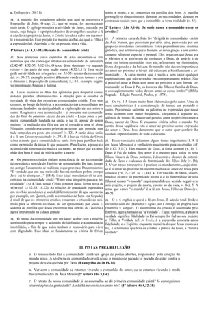 c. Epílogo (vv. 30-31)
16. A maioria dos estudiosos admite que aqui se encerrava o
Evangelho de João. O cap. 21, que se segue, foi acrescentado
mais tarde. O epílogo sintetiza a atividade de Jesus, marcada por
sinais, cuja função é o próprio objetivo do evangelho: suscitar a fé
e adesão ao projeto de Jesus, o Cristo, levado a cabo em sua mor-
te e ressurreição. Esse projeto é o mesmo do Pai, do qual o Filho é
a expressão fiel. Aderindo a ele, as pessoas têm a vida.
1ª leitura (At 4,32-35): Retrato da comunidade cristã
17. Nos primeiros cinco capítulos de Atos encontram-se três
sumários que são como que retratos da comunidade de Jerusalém
(2,42-47; 4,32-35; 5,12-16). O texto deste domingo – o segundo
retrato – faz parte de uma seção maior (4,32-5,11). Essa seção
pode ser dividida em três partes: vv. 32-35: retrato da comunida-
de; vv. 36-37: exemplo positivo (Barnabé vende seu terreno e põe
o dinheiro à disposição da comunidade); 5,1-11: exemplo negati-
vo (mentira de Ananias e Safira).
18. Lucas escreveu os Atos dos apóstolos para despertar comu-
nidades paradas, chamando-lhes a atenção para a ousadia da
novidade de vida das primeiras comunidades cristãs. Tem sido
comum, ao longo da história, a acomodação das comunidades aos
sistemas fundados na desigualdade e exploração de um sobre o
outro. Reagindo a essa acomodação – já presente nas comunida-
des do final do primeiro século da era cristã – Lucas pinta a pri-
meira comunidade fundada na união e na fé, apesar de serem
muitos: “A multidão dos fiéis era um só coração e uma só alma.
Ninguém considerava como próprias as coisas que possuía, mas
tudo entre eles era posto em comum” (v. 32). A razão dessa união
é a fé em Cristo ressuscitado (v. 33). É à luz da vitória de Cristo
sobre a morte que a comunidade se sente livre para partilhar tudo
como expressão da única fé que possuem. Para Lucas, a posse e o
acúmulo são sintomas do medo e da morte, ao passo que a comu-
nhão dos bens é sinal de vitória sobre a morte.
19. Os primeiros cristãos tinham consciência de ser a comunida-
de messiânica nascida do Espírito do ressuscitado. De fato, jamais
no Antigo Testamento se realizara o que previra o Deuteronômio:
“É verdade que em teu meio não haverá nenhum pobre, porque
Javé vai te abençoar…” (15,4). Esse ideal messiânico só se con-
cretizou na comunidade cristã: “Entre eles ninguém passava ne-
cessidade” (At 4,34a), sendo Cristo o motor dessa forma nova de
viver (cf. Lc 12,33; 18,22). As relações de gratuidade espontânea
em nível do econômico e social (diferentemente do que acontecia,
por exemplo, em Qumrã, onde a comunhão de bens era forçada),
é sinal de que os primeiros cristãos venceram a obsessão do acú-
mulo para se abrirem ao modo de ser apresentado por Jesus. O
sistema de partilha que Jesus encontrou nas aldeias da Galiléia é
agora implantado na cidade grande.
20. O retrato da comunidade tem um ideal: acabar com a miséria,
suprimindo para sempre o acúmulo do latifúndio e a especulação
imobiliária, a fim de que todos tenham o necessário para viver
com dignidade. Esse ideal se fundamenta na vitória de Cristo
sobre a morte, e se concretiza na partilha dos bens. A partilha
pressupõe o discernimento: detectar as necessidades, destruir os
contrastes sociais para que a comunhão se torne realidade (v. 35).
2ª Leitura (1Jo 5,1-6): De onde nasce a comunhão entre os
cristãos?
21. A primeira carta de João foi “dirigida às comunidades cristãs
da Ásia Menor, que passavam por séria crise, provocada por um
grupo de dissidentes carismáticos. Estes propunham uma doutrina
gnóstica, que afirmava que o homem se salva graças a um conhe-
cimento religioso especial e pessoal. Eles negavam que Jesus era
o Messias e se gloriavam de conhecer a Deus, de amá-lo e de
estar em íntima comunhão com ele; afirmavam ser iluminados,
livres do pecado e da baixeza do mundo: não davam importância
ao amor ao próximo e talvez até odiassem e hostilizassem a co-
munidade… A carta mostra que é vazio e sem valor qualquer
espiritualismo que não se traduz em comportamento prático. Não
é possível amar a Deus sem amar ao próximo e sem formar co-
munidade: se Deus é Pai, os homens são filhos e família de Deus,
e conseqüentemente todos devem amar-se como irmãos” (Bíblia
Sagrada – Edição Pastoral, Paulus, p. 1578).
22. Os vv. 1-5 foram muito bem elaborados pelo autor. Uma de
suas características é a concatenação de temas, um puxando o
outro. Procurando salientar as palavras ou expressões que nesse
texto ocorrem com maior freqüência, chegamos à seguinte se-
qüência de temas: fé, nascer-ser gerado, amor ao próximo-amor a
Deus, nascer de Deus, fé enquanto vitória sobre o mundo. No
centro dessa seqüência está o amor ao próximo como expressão
do amor a Deus. Isso demonstra que o autor quer conferir-lhe
cuidado especial dentro de todo o discurso.
23. Esses versículos salientam alguns temas importantes: 1. A fé
em Jesus Messias é o verdadeiro nascimento para os cristãos (cf.
Jo 1,12; 3,1-7). Eles nascem de Deus, a fonte comum (v. 1); 2.
Deus é Pai de todos. Seu amor é o mesmo para todos os seus
filhos. Nascer de Deus, portanto, é discernir o alcance da paterni-
dade de Deus e o alcance da fraternidade dos filhos dele (v. 1b);
3. Viver nessa perspectiva é praticar os mandamentos, cuja sínte-
se é o amor ao próximo na mesma medida do amor de Jesus para
conosco (vv. 2-3; cf. Jo 13,34); 4. Ter nascido de Deus, discer-
nindo o alcance da paternidade divina e o da fraternidade de seus
filhos é vencer “o mundo” (aqui entendido em sentido negativo: o
anti-projeto, o projeto de morte, oposto ao da vida, v. 4a); 5. A
arma que vence “o mundo” é a fé em Jesus, Filho de Deus (vv.
4b-5).
24. O v. 6 explica o que é a fé em Jesus. É adesão total desde o
encontro com ele (Batismo = água), até a entrega da própria vida
(martírio = sangue). O testemunho do cristão é sustentado pelo
Espírito, aqui chamado de “a verdade”. É que, na Bíblia, a palavra
verdade significa fidelidade: o Pai sempre foi fiel ao seu projeto;
o Filho, a Verdade (cf. Jo 14,6), é a expressão concreta dessa
fidelidade, e o Espírito, enquanto memória do que Jesus ensinou e
fez, é o fermento que leva os cristãos à prática de Jesus, a “fazer a
verdade”.
III. PISTAS PARA REFLEXÃO
25. O ressuscitado faz a comunidade cristã ser igreja de portas abertas, responsável pela criação do
mundo novo. A vivência da comunidade cristã acusa o mundo de pecado: o pecado de estar contra o
projeto de vida querido por Deus (Evangelho Jo 20,19-31).
26. Ver com a comunidade se estamos vivendo a comunhão do amor, ou se estamos vivendo à moda
das comunidades da Ásia Menor (2ª leitura 1Jo 5,1-6).
27. O retrato da nossa comunidade já se assemelha ao da primeira comunidade cristã? Já conseguimos
criar relações de gratuidade? Ainda há necessitados entre nós? (1ª leitura At 4,32-35).
 