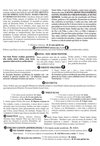 V. Oráte fratres, ut meum ac vestrum sacrificium acceptábile
fiatapudDeumPatremomnipotentem.
R. Suscípiat Dominus sacrificium de mánibus tuis / ad
laudem et glóriam nóminis sui, / ad utilitátem quoque
nostram /totiusque Ecclésiæsuæ sanctæ. V.Amen.
V. Rogai, Irmãos, que o meu e vosso sacrifício seja
favoravelmenterecebidopor Deus PaiOnipotente.
R. O Senhorreceba o sacrifício de tuas mãos, para louvore
glória do seu Nome, e para utilidade nossa e de toda a sua
Santa Igreja. V.Amém.
ORÁTE FRATRES17
17
PREFÁCIO19
Fazei, Senhor, que esta sagrada Oblação nos obtenha sempre a vossa bênção salutar, para que produza por sua força o
querepresentanoMistério.Pornosso SenhorJesus Cristo...
SECRETA18
V. Per ómnia sæcula sæculórum. R. Amen.
V. Dóminus vobíscum R. Et cum spíritu tuo.
V. Sursum corda R. Habémus ad Dóminum.
V. Grátias agámus Dómino Deo nostro. R. Dignum et justum est.
V. Por todos os séculos dos séculos. R. Amém.
V. O Senhor seja convosco. R. E com o vosso espírito.
V. Levantai os corações ao alto. R. Levantados os temos para o Senhor.
V. Demos graças ao Senhor nosso Deus. R. É digno e justo.
HINO - SOU BOM PASTOR
V. Dóminus vobíscum. R. Et cum spíritu tuo.
16
15OFERTÓRIO (Salmo 62, 2 e 5)
Na verdade, é justo e necessário, é nosso dever e nossa
salvação, que vos louvemos, Senhor, em todo o tempo e
de modo especial, mais gloriosamente neste tempo em
que Cristo, nossa Páscoa, foi imolado. Porque Ele é o
verdadeiro Cordeiro que tirou os pecados do mundo. Por
Sua morte destruiu a nossa e, ressuscitando, restaurou a
nossa vida. E por isso, com os Anjos e os Arcanjos, com
os Tronos e as Dominações e com toda a milícia do
exército celestial, cantamos hinos à sua glória, dizendo
semfim:
02 Anctus, Sanctus, Sanctus,
Dominus Deus Sabaoth. Pleni sunt cæli et terra
gloria tua. Hosanna in excelsis. Benedictus, qui
venitin nomineDomini. Hosannain excelsis.
SANCTUS
Sou bom Pastor ovelhas guardarei,
não tenho outro ofício, nem terei,
quantas vidas eu tiver,eu lhes darei.
Maus pastores num dia de sombra,
não cuidaram e o rebanho se perdeu
vou sair pelo campo, reunir o que é
meu, conduzir esalvar.
Verdes prados e belas montanhas
hão de ver o Pastor, rebanho atrás
junto a mim, as ovelhas terão muita
paz,poderãodescansar.
Santo, Santo, Santo, Santo é o Senhor! - Santo, Santo, Santo,
Deus e Salvador. - Bendito o que vem em nome do Senhor! - De
Jerusalém repete-se o clamor: - Hosana ao Cordeiro, a Cristo
Redentor!-No mundointeirose canteoseulouvor!!
21
22 FIM DO CANON (DOXOLOGIA) V. Per ómnia sæcula sæculórum. | R. AMEN.
ómnia facta sunt. Qui propter nos hómines et propter
nostram salútem descéndit de cælis.ET INCARNÁTUS
EST DE SPÍRITU SANCTO EX MARÍAVÍRGINE,
ET HOMO FACTUS EST.
sub Póntio Piláto; passus, et sepúltus est. Et resurréxit
tértia die, secúndum Scriptúras. Et ascéndit in cælum,
sedet ad déxteram Patris. Et íterum ventúrus est cum
glória, iudicáre vivos et mórtuos, cuius regni non erit
finis. Et in Spíritum Sanctum, Dóminum et vivificántem:
Qui ex Patre Filióque procédit. Qui cum Patre et Fílio
simul adorátur et conglorificátur: Qui locútus est per
prophétas. Et unam, sanctam, cathólicam et apostólicam
Ecclésiam. Confíteor unum baptísma in remissiónem
peccatorum. Et exspecto resurrectionem mortuorum. Et
vitamventúrisæculi.Amen
Crucifíxus étiam pro nobis
foram feitas. E por nós, homens, e para nossa salvação,
desceu dos céus, E SE ENCARNOU PELO ESPÍRITO
SANTO, NO SEIO DAVIRGEM MARIA, E SE FEZ
HOMEM. bém por nós foi crucificado sob Pôncio
Pilatos, padeceu e foi sepultado. Ressuscitou ao terceiro
dia, conforme as escrituras, e subiu aos céus, onde está
sentado à direita doPai.E denovohádevir, emsua glória,
parajulgaros vivos e os mortos; e o seu reino não teráfim.
Creio no Espírito Santo, Senhor que dá a vida, e procede
do Pai e do Filho; e com o Pai e o Filho é adorado e
glorificado; Ele que falou pelos profetas. Creio na Igreja,
una, santa, católica e apostólica. Professo um só batismo
para a remissão dos pecados, e espero a ressurreição dos
mortoseavidadomundo quehádevir.Amém.
Tam
Ó Deus, meuDeus, euveloainvocar-Vos desdeaaurora;eemvosso Nomelevantareiasminhasmãos,aleluia.
24
Pater noster... V. Et ne nos indúcas in tentatiónem. R. Sed líbera nos a malo. V. Amem
23
 