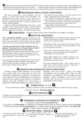 V. Dóminus vobíscum. R. Et cum spíritu tuo
Concedei-nos, ó Deus onipotente, que, tendo alcançado a graça de uma vida nova, sempre nos gloriemos em vossas dádivas.
Por nosso SenhorJesus Cristo...
COMMUNIO ( )Jo, 10, 14
POSTCOMMUNIO
28
31
Eu sou o bom Pastor, aleluia. E conheço as minhas ovelhas e as minhas ovelhas me conhecem, aleluia, aleluia.
28HINOS DE COMUNHÃO:
29
Ó Maria,/ Virgem e Mãe santíssima,/ eis que recebi
vosso amado Filho,/ que concebestes em vosso seio
imaculado,/ amamentastese o estreitastes com ternura em
vossos braços./ Eis que humildemente vos apresento e
ofereço de novo/ aquele mesmo cuja face vos enchia de
alegrias,/ para que, tomando-o em vossos braços/ o
apresenteis à Santíssima Trindade/ em supremo culto de
adoração,/ para vossa honra e glória,/ por minhas
necessidades/ e das do mundo inteiro./ Peço-vos, Mãe
compassiva,/ que imploreis a Deus/ o perdão dos meus
pecados,/ graças abundantes para servi-lo mais
fielmente,/ para que um dia convosco possa merecer
contemplá-lonocéu./Amém.
ORAÇÃO PARA DEPOIS DA SANTA COMUNHÃO
COMUNHÃO27 Comungar o Corpo de Cristo é unir-se de modo pleno ao seu sacrifício, à sua oblação.
30
DESPEDIDA E BENÇÃO DO SACERDOTE32
HINO DE SAÍDA: RESSURGIU33
.1. Ressurgiu, ressurgiu o bom Jesus! - /: Ele
só nossa esperança, - Nossa vida, nossa
luz!:/
2. Jubilai, jubilai, ó terra e céu! - /:
Nosso Deus crucificado - Vida nova a
todos deu!:/
3.Exaltai,exaltaioRedentor!-/:Os
grilhõesrompeudamorte-Quem
doinfernoévencedor.:/
V. Dóminus vobíscum. R. Et cum Spíritu tuo.
V. Ite, missa est. R. Deo grátias / V. Benedícat vos omnípotens Deus, Pater, et Fílius, et Spíritus Sanctus. R. Amen.
/ V. Dóminus vobiscum. R. Et cum spíritu tuo. / V. Inítium sancti Evangélli secundum Joánnem. R. Glória tibi
Dómine. / Após o último Evangelho: R. Deo gratias.
Meu Jesus amantíssimo! / Creio, firmemente / que vou
receber / o vosso Corpo, Sangue, Alma e Divindade, / tão
perfeitamente como estais no Céu. / Creio, porque vós o
dissestes! / Espero de vossa infinita bondade, / todos os bens e
graças / que generosamente dais / aos que vos recebem / com
vivafé/einteiraconfiança.
Adoro-vos, Senhor, na Sagrada Hóstia. / Meu Jesus, / eu não
sou digno / de vos receber em meu coração, / mas dizei uma só
palavra / e minha alma será salva. / Sei que os meus pecados /
mefazemindigno deVosreceber.../Jáosaborreci,ó meu Jesus,
/ mas detesto-os de novo agora, / com todo o pesar do meu
coração,/eproponhonãoVosofendermais.
Sois o Médico da minha alma. / Quero procurar no vosso
CorpoeSangueomeuremédio,/aminhaforça,/aminhavida.
Sois o meu Pai amorosíssimo; / quero ir aosVossos braços, /
apertar-voscontraomeucoração.../dar-metodoavós.
Vinde,Senhor,tomarpossedemim.
Ó Maria, Mãe deAmor, preparai meu coração para receber
Nosso Senhor.
PREPARAÇÃO PARA A SANTA COMUNHÃO26
Agnus Dei, qui tollis peccata mundi, miserere nobis.
Agnus Dei, qui tollis peccata mundi, miserere nobis.
Agnus Dei, qui tollis peccata mundi, dona nobis pacem.
Cordeiro de Deus, que tirais o pecado do mundo, tende piedade de nós.
Cordeiro de Deus, que tirais o pecado do mundo, tende piedade de nós.
Cordeiro de Deus, que tirais o pecado do mundo, dai-nos a paz.
25
VOU SAIR PELOS PRADOS
sem pastor,/ Eu as trarei com carinho/ De volta sem fome, ou
temor!/ Nos meus ombros, ovelhas feridas,/ Sem dor, poderão
descansar!/Devolvereios seus campos,/Dareinovamenteapaz!
Sou Rei, sou o Bom Pastor!/ Vinde ao banquete que vos
preparei,/ E fome jamais tereis!/ A quem vamos, ó Senhor?/
Só Tu tens palavras de vida e te dás em refeição!
Maus pastores quer perdem ovelhas,/ Distante de mim os terei;/
Noutras pastagens, seguras,/ Pastores fiéis chamarei./ Novo
Reino farei do meu povo,/ Rebanho sem mais opressão:/ Todos
serão conduzidos/ À vida por minhas mãos!
Sou a porta segura do aprisco,/ Rebanho feliz eu farei:/ De todo
o mal e injustiça,/ Ovelhas eu defenderei!/ Mercenários, que
fogem pra longe,/ Deixando o rebanho ao léu,/ Não terão
parte comigo,/ No Reino que vem do céu!
, buscando/ Ovelhas que estão Ó BOM JESUS,
no santo altar; Que dás teu Corpo e Sangue juntamente:
|: Divino, doce e celestial manjar! :|
Ó Bom Pastor, amado e fino amante, /Meu coração se abrasa
em santo amor; / Se te esqueci, prometo que constante, / |: Hei
de viver buscando o teu amor. :|
Confio em Ti, ó meu Jesus piedoso / Ouço-te a voz que diz:
vem para mim. / Corro a teus braços, lesto, esperançoso;
|: Nada senhor, de ti eu temo assim. :|
Pequei, Senhor, ingrato Te hei / vendido, - Escuta a voz do
filho pecador! / - Perdão, Jesus, Te peço arrependido, - /: És
meu bom Pai, apelo ao teu amor. :
Doce maná, sacramental comida, / - Gozo e saúde a quem Te
acolhe / bem! - Vem, sem demora, ó Deus, ó / minha vida, - /:
Desce, Jesus, desce a meu peito: Vem! ://
eu creio firmemente, Que só por mim estais
em! - Vem, sem
 