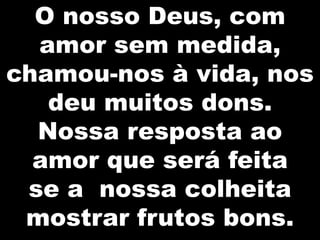 O nosso Deus, com
amor sem medida,
chamou-nos à vida, nos
deu muitos dons.
Nossa resposta ao
amor que será feita
se a nossa colheita
mostrar frutos bons.

 