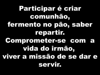 Participar é criar
comunhão,
fermento no pão, saber
repartir.
Comprometer-se com a
vida do irmão,
viver a missão de se dar e
servir.

 