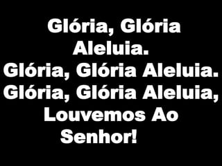 Glória, Glória
Aleluia.
Glória, Glória Aleluia.
Glória, Glória Aleluia,
Louvemos Ao
Senhor!

 