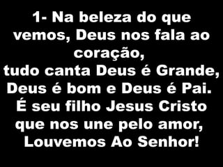 1- Na beleza do que
vemos, Deus nos fala ao
coração,
tudo canta Deus é Grande,
Deus é bom e Deus é Pai.
É seu filho Jesus Cristo
que nos une pelo amor,
Louvemos Ao Senhor!

 