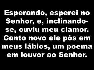Esperando, esperei no
Senhor, e, inclinandose, ouviu meu clamor.
Canto novo ele pôs em
meus lábios, um poema
em louvor ao Senhor.

 