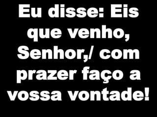 Eu disse: Eis
que venho,
Senhor,/ com
prazer faço a
vossa vontade!

 