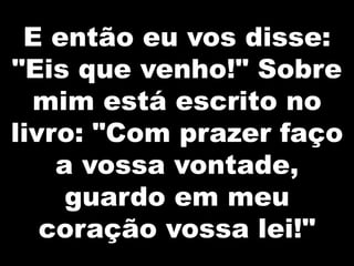 E então eu vos disse:
"Eis que venho!" Sobre
mim está escrito no
livro: "Com prazer faço
a vossa vontade,
guardo em meu
coração vossa lei!"

 