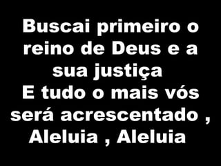Buscai primeiro o
reino de Deus e a
sua justiça
E tudo o mais vós
será acrescentado ,
Aleluia , Aleluia

 