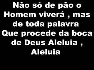 Não só de pão o
Homem viverá , mas
de toda palavra
Que procede da boca
de Deus Aleluia ,
Aleluia

 