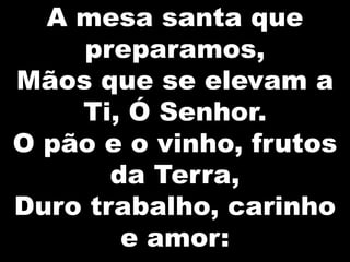 A mesa santa que
preparamos,
Mãos que se elevam a
Ti, Ó Senhor.
O pão e o vinho, frutos
da Terra,
Duro trabalho, carinho
e amor:

 