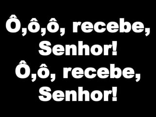 Ô,ô,ô, recebe,
Senhor!
Ô,ô, recebe,
Senhor!

 