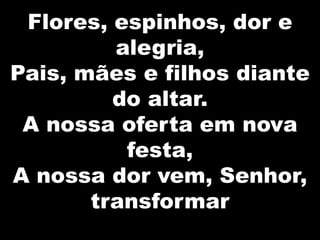 Flores, espinhos, dor e
alegria,
Pais, mães e filhos diante
do altar.
A nossa oferta em nova
festa,
A nossa dor vem, Senhor,
transformar

 